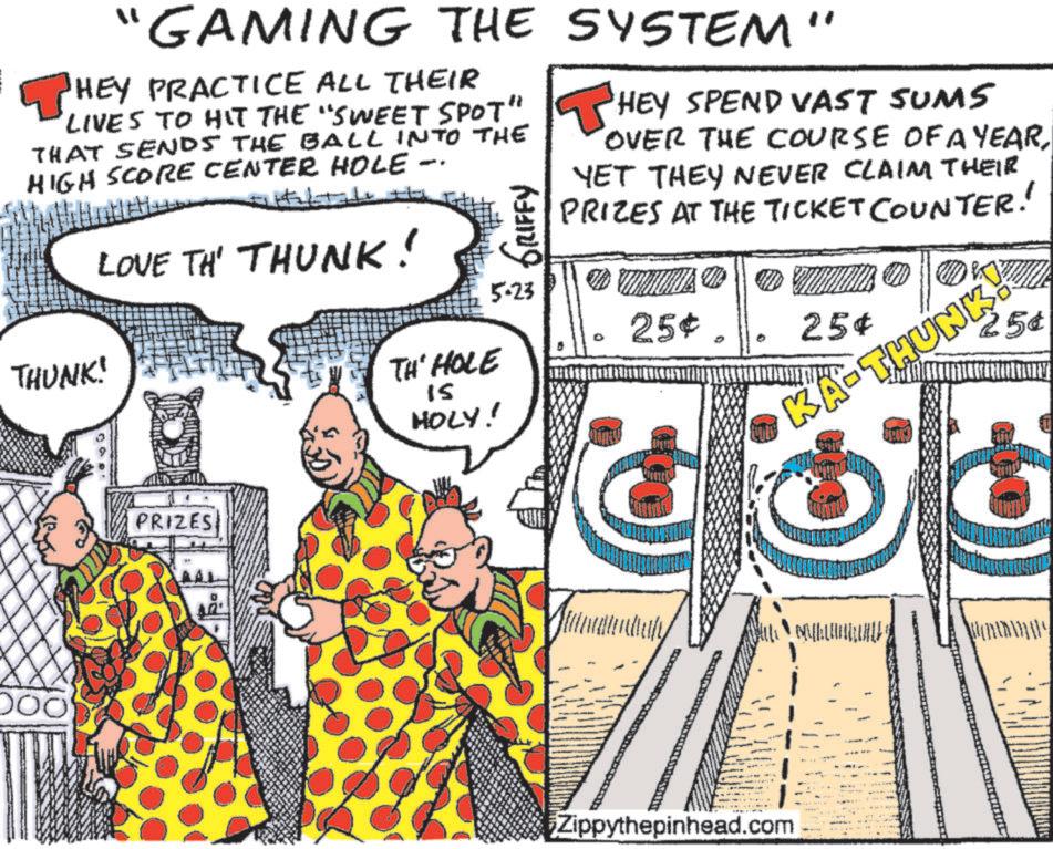 Fiction OCR: "GAMING THE SYSTEM" ? HEY PRACTICE ALL THEIR LIVES TO HIT THE "SWEET SPOT" THAT SENDS THE BALL INTO THE HIGH SCORE CENTER HOLE THUNK! LOVE TH' THUNK! -- TH' HOLE 15 HOLY! GRIFFY 5-23 HEY SPEND VAST SUMS OVER THE COURSE OF A YEARYET THEY NEVER CLAIM THEIR PRIZES AT THE TICKET COUNTER! D 25¢. MO 25¢ KA-THUN 25¢ PRIZES Zippythepinhead.com @ M ? " GAMING THE SYSTEM " ? HEY PRACTICE ALL THEIR LIVES TO HIT THE " SWEET SPOT " THAT SENDS THE BALL INTO THE HIGH SCORE CENTER HOLE THUNK ! LOVE TH ' THUNK ! -- TH ' HOLE 15 HOLY ! GRIFFY 5-23 HEY SPEND VAST SUMS OVER THE COURSE OF A YEARYET THEY NEVER CLAIM THEIR PRIZES AT THE TICKET COUNTER ! D 25 ¢ . MO 25 ¢ KA - THUN 25 ¢ PRIZES Zippythepinhead.com @ M ?
