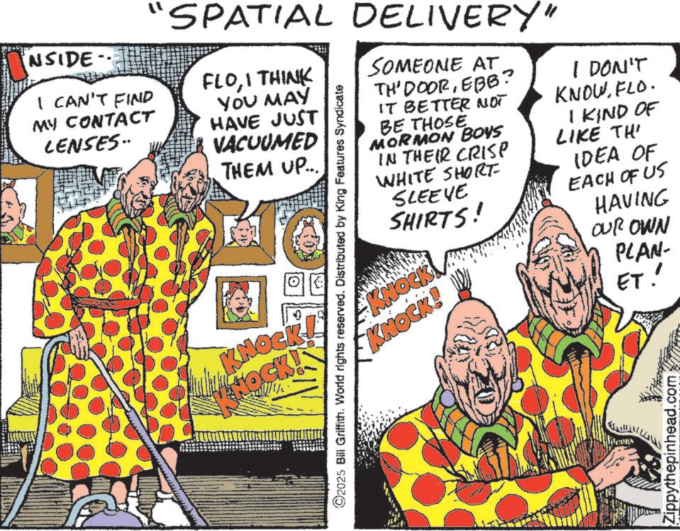 Publication OCR: NSIDE I CAN'T FIND MY CONTACT LENSES.. "SPATIAL DELIVERY" FLOI THINK YOU MAY HAVE JUST VACUUMED THEM UP... ©2025 Bill Griffith. World rights reserved. Distributed by King Features Syndicate KNOCK! HOCK! SOMEONE AT TH' DOOREBB? IT BETTER NOT BE THOSE MORMON BOYS IN THEIR CRISP WHITE SHORT- SLEEVE SHIRTS! KNOCK KNOCK! I DON'T KNOWFLO. I KIND OF LIKE THI IDEA OF EACH OF US HAVING OUR OWN PLAN- ET! Zippythepinhead.com NSIDE I CAN'T FIND MY CONTACT LENSES .. " SPATIAL DELIVERY " FLOI THINK YOU MAY HAVE JUST VACUUMED THEM UP ... © 2025 Bill Griffith . World rights reserved . Distributed by King Features Syndicate KNOCK ! HOCK ! SOMEONE AT TH ' DOOREBB ? IT BETTER NOT BE THOSE MORMON BOYS IN THEIR CRISP WHITE SHORT- SLEEVE SHIRTS ! KNOCK KNOCK ! I DON'T KNOWFLO . I KIND OF LIKE THI IDEA OF EACH OF US HAVING OUR OWN PLAN- ET ! Zippythepinhead.com