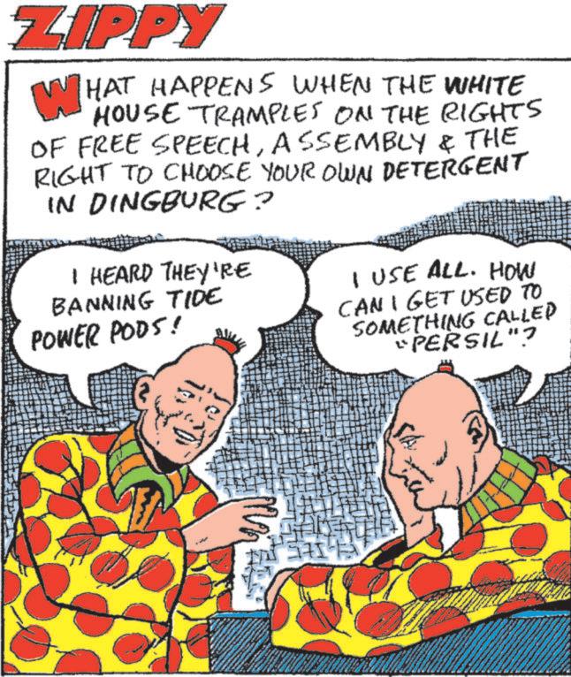 Comic book OCR: ZIPPY WHAT HAPPENS WHEN THE WHITE HOUSE TRAMPLES ON THE RIGHTS OF FREE SPEECHASSEMBLY & THE RIGHT TO CHOOSE YOUR OWN DETERGENT IN DINGBURG? I HEARD THEY'RE BANNING TIDE POWER PODS! I USE ALL. HOW CAN I GET USED TO SOMETHING CALLED "PERSIL"? SA ZIPPY WHAT HAPPENS WHEN THE WHITE HOUSE TRAMPLES ON THE RIGHTS OF FREE SPEECHASSEMBLY & THE RIGHT TO CHOOSE YOUR OWN DETERGENT IN DINGBURG ? I HEARD THEY'RE BANNING TIDE POWER PODS ! I USE ALL . HOW CAN I GET USED TO SOMETHING CALLED " PERSIL " ? SA