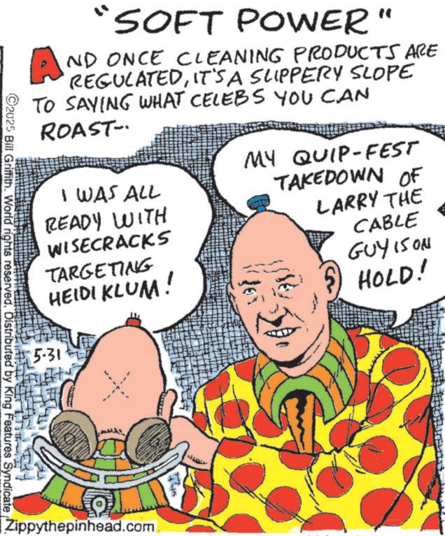 Publication OCR: "SOFT POWER" AND ONCE CLEANING PRODUCTS ARE REGULATEDIT'S A SLIPPERY SLOPE TO SAYING WHAT CELEBS YOU CAN ROAST- I WAS ALL READY WITH WISECRACKS TARGETING 5.31 HEIDI KLUM! MY QUIP-FEST TAKEDOWN OF LARRY THE CABLE GUY IS ON HOLD! ©2025 Bill Griffith. World rights reserved. Distributed by King Features Syndicate Zippythepinhead.com. " SOFT POWER " AND ONCE CLEANING PRODUCTS ARE REGULATEDIT'S A SLIPPERY SLOPE TO SAYING WHAT CELEBS YOU CAN ROAST- I WAS ALL READY WITH WISECRACKS TARGETING 5.31 HEIDI KLUM ! MY QUIP - FEST TAKEDOWN OF LARRY THE CABLE GUY IS ON HOLD ! © 2025 Bill Griffith . World rights reserved . Distributed by King Features Syndicate Zippythepinhead.com .
