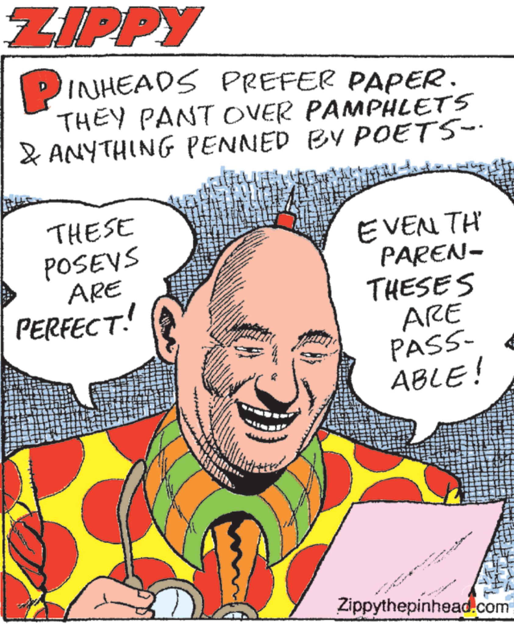Graphic design OCR: ZIPPY PINHEADS PREFER PAPER. THEY PANT OVER PAMPHLETS & ANYTHING PENNED BY POETS-. THESE POSEYS ARE PERFECT! EVENTH PAREN- THESES ARE PASS- ABLE! Zippythepinhead.com ZIPPY PINHEADS PREFER PAPER . THEY PANT OVER PAMPHLETS & ANYTHING PENNED BY POETS- . THESE POSEYS ARE PERFECT ! EVENTH PAREN- THESES ARE PASS- ABLE ! Zippythepinhead.com