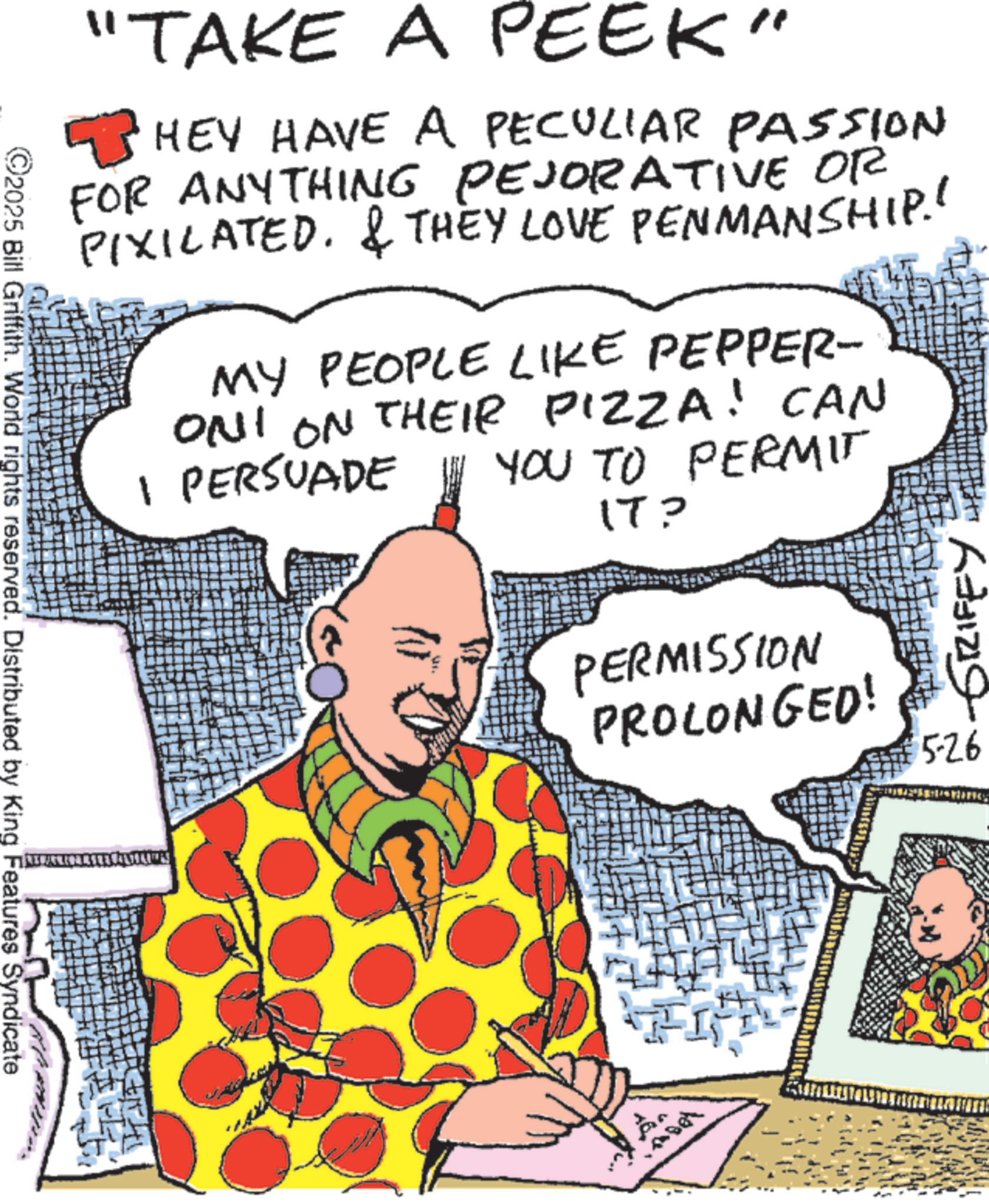 Publication OCR: "TAKE A PEEK" HEY HAVE A PECULIAR PASSION FOR ANYTHING PEJORATIVE OR PIXILATED. & THEY LOVE PENMANSHIP.' MY PEOPLE LIKE PEPPER- ONI ON THEIR PIZZA! CAN 1 PERSUADE YOU TO PERMIT IT? PERMISSION PROLONGED! GRIFFY 526 ©2025 Bill Griffith. World rights reserved. Distributed by King Features Syndicate " TAKE A PEEK " HEY HAVE A PECULIAR PASSION FOR ANYTHING PEJORATIVE OR PIXILATED . & THEY LOVE PENMANSHIP . ' MY PEOPLE LIKE PEPPER- ONI ON THEIR PIZZA ! CAN 1 PERSUADE YOU TO PERMIT IT ? PERMISSION PROLONGED ! GRIFFY 526 © 2025 Bill Griffith . World rights reserved . Distributed by King Features Syndicate