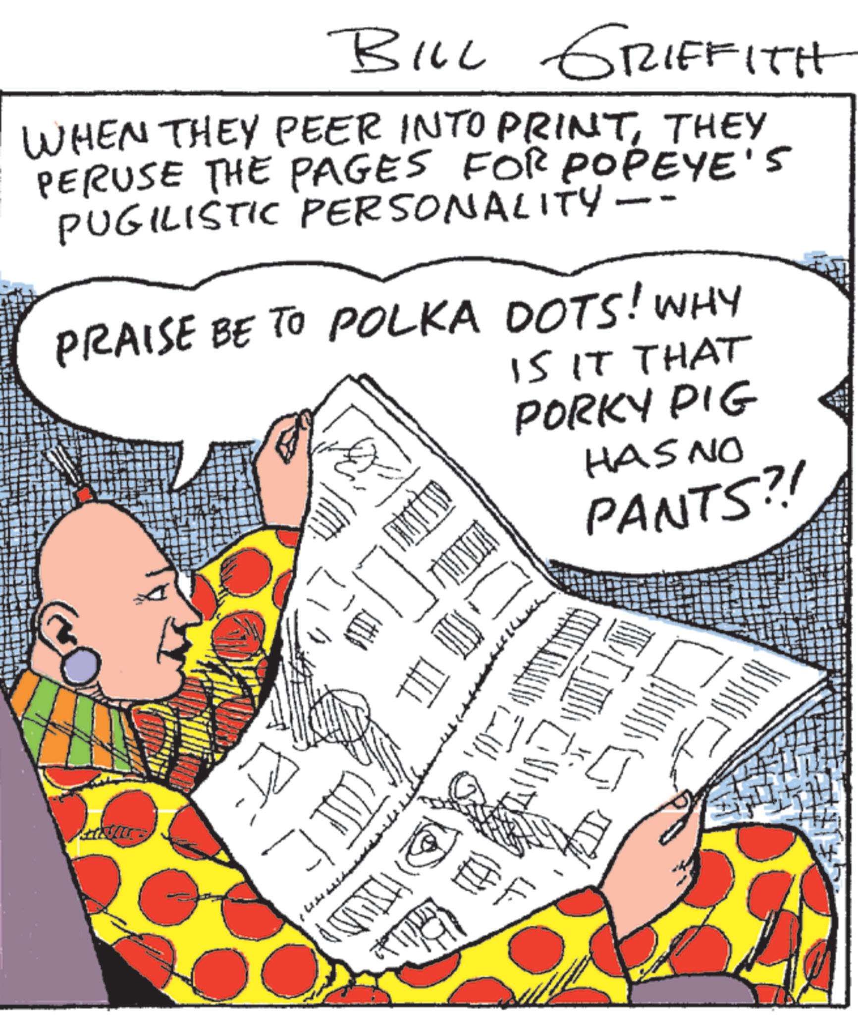 Comic book OCR: BILL GRIFFITH WHEN THEY PEER INTO PRINTTHEY PERUSE THE PAGES FOR POPEYE'S PUGILISTIC PERSONALITY - - PRAISE BE TO POLKA DOTS! WHY IS IT THAT PORKY PIG HAS NO PANTS?! ? THI EF BILL GRIFFITH WHEN THEY PEER INTO PRINTTHEY PERUSE THE PAGES FOR POPEYE'S PUGILISTIC PERSONALITY - - PRAISE BE TO POLKA DOTS ! WHY IS IT THAT PORKY PIG HAS NO PANTS ?! ? THI EF