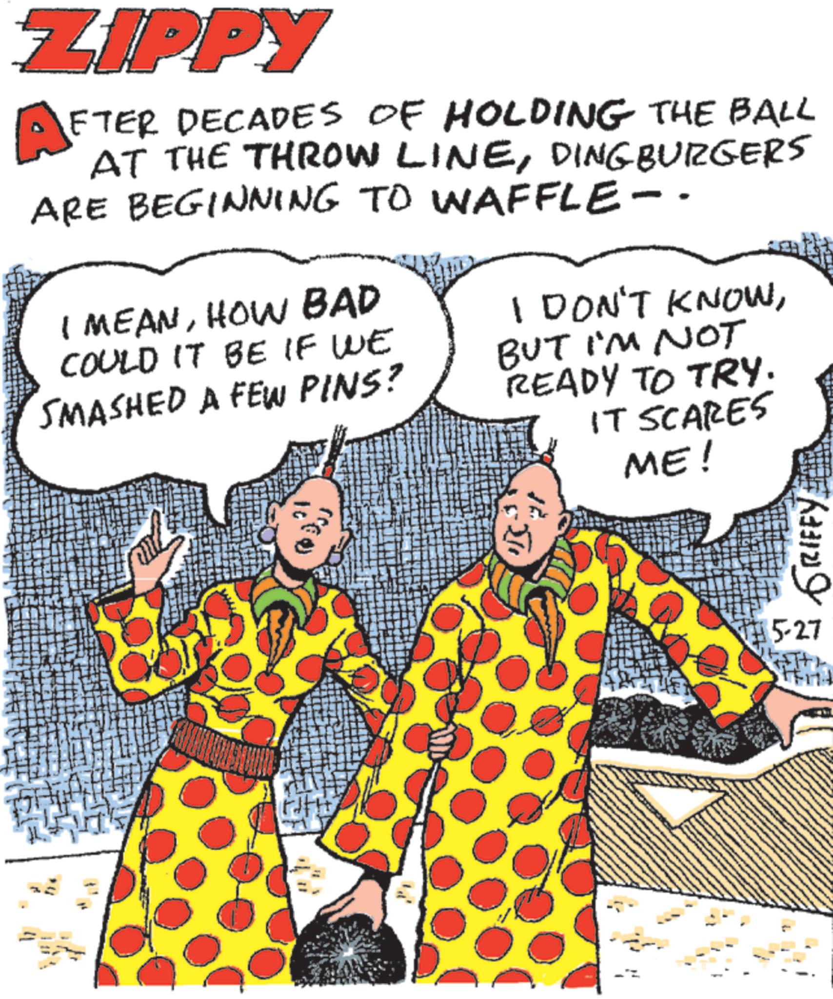 Fiction OCR: ZIPPY A FTER DECADES OF HOLDING THE BALL AT THE THROW LINEDING BURGERS ARE BEGINNING TO WAFFLE-. I MEANHOW BAD COULD IT BE IF WE SMASHED A FEW PINS? I DON'T KNOWBUT I'M NOT READY TO TRY. IT SCARES ME! 4 ??? GRIFFY 5-27 ZIPPY A FTER DECADES OF HOLDING THE BALL AT THE THROW LINEDING BURGERS ARE BEGINNING TO WAFFLE- . I MEANHOW BAD COULD IT BE IF WE SMASHED A FEW PINS ? I DON'T KNOWBUT I'M NOT READY TO TRY . IT SCARES ME ! 4 ?? ? GRIFFY 5-27