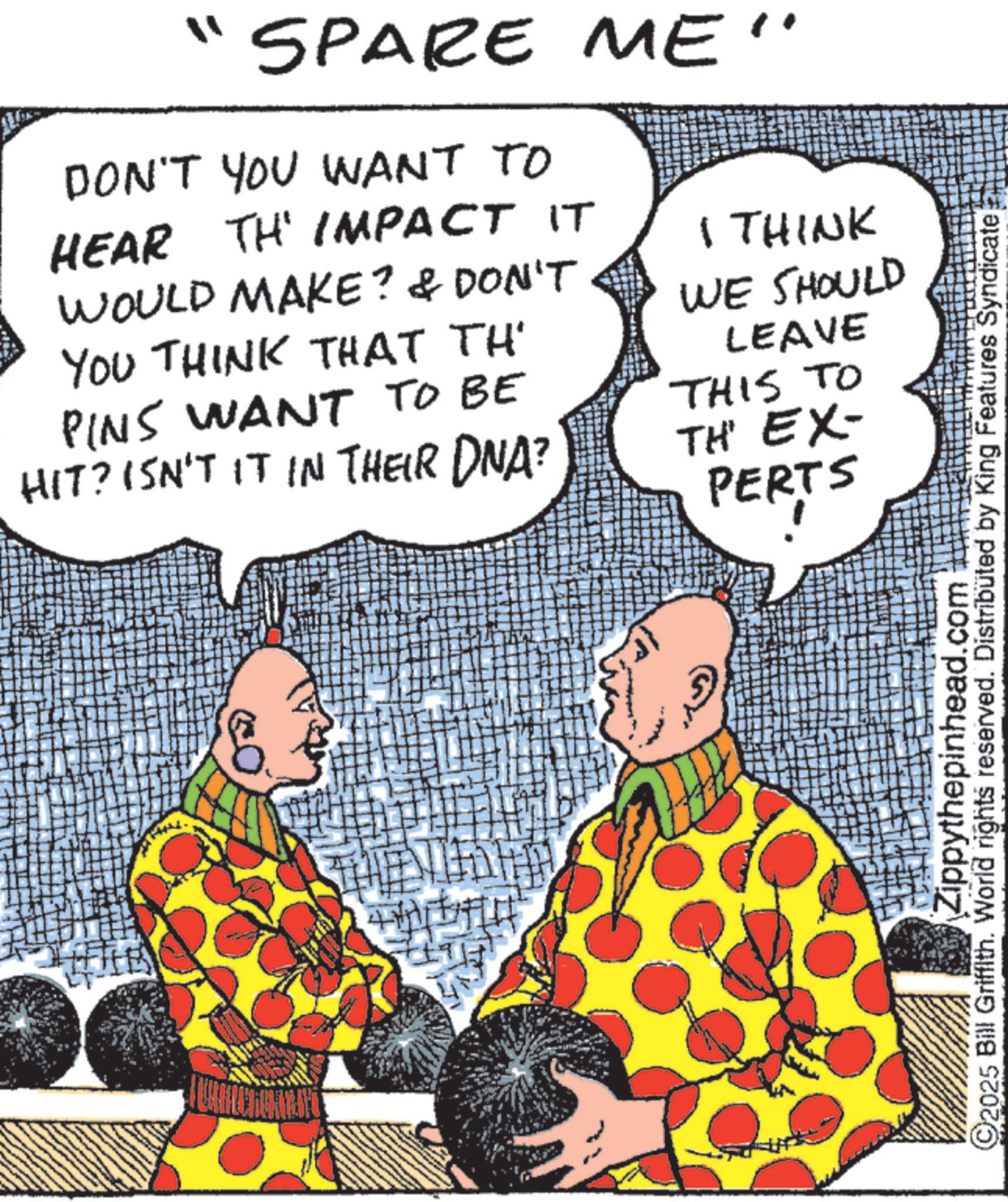 Costume design OCR: "SPARE ME" DON'T YOU WANT TO HEAR TH' IMPACT IT WOULD MAKE? & DON'T YOU THINK THAT TH I THINK PINS WANT TO BE HIT? ISN'T IT IN THEIR DNA? WE SHOULD LEAVE THIS TO TH' EX- PERTS Zippythepinhead.com C2025 Bill Griffith. World rights reserved. Distributed by King Features Syndicate " SPARE ME " DON'T YOU WANT TO HEAR TH ' IMPACT IT WOULD MAKE ? & DON'T YOU THINK THAT TH I THINK PINS WANT TO BE HIT ? ISN'T IT IN THEIR DNA ? WE SHOULD LEAVE THIS TO TH ' EX- PERTS Zippythepinhead.com C2025 Bill Griffith . World rights reserved . Distributed by King Features Syndicate