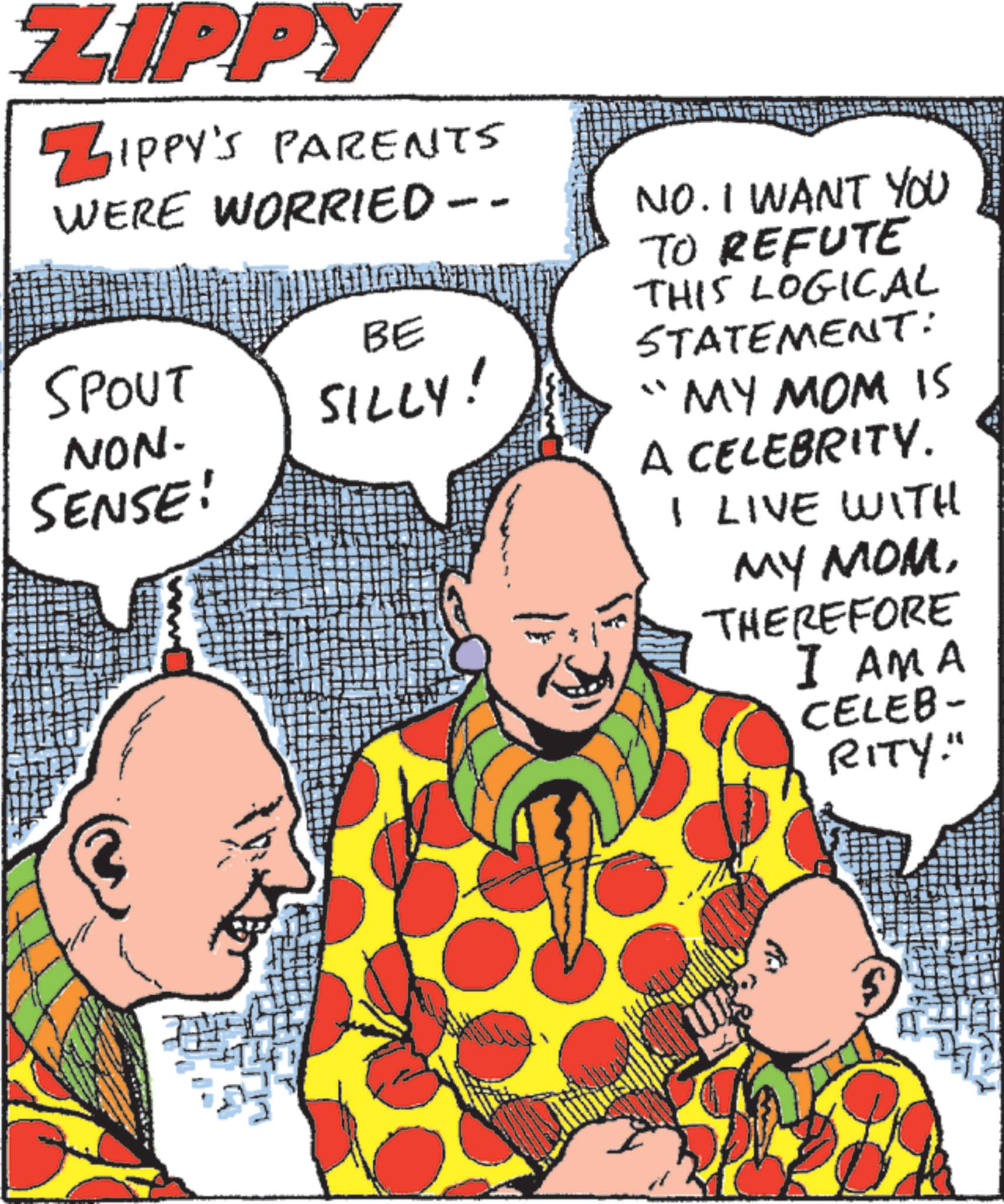 Comedy OCR: ZIPPY ZIPPY'S PARENTS WERE WORRIED -- BE SPOUT NON- SENSE! SILLY! NO. I WANT YOU TO REFUTE THIS LOGICAL STATEMENT: "MY MOM IS A CELEBRITY. I LIVE WITH MY MOMTHEREFORE I AMA CELEB- RITY. ZIPPY ZIPPY'S PARENTS WERE WORRIED -- BE SPOUT NON- SENSE ! SILLY ! NO . I WANT YOU TO REFUTE THIS LOGICAL STATEMENT : " MY MOM IS A CELEBRITY . I LIVE WITH MY MOMTHEREFORE I AMA CELEB- RITY .