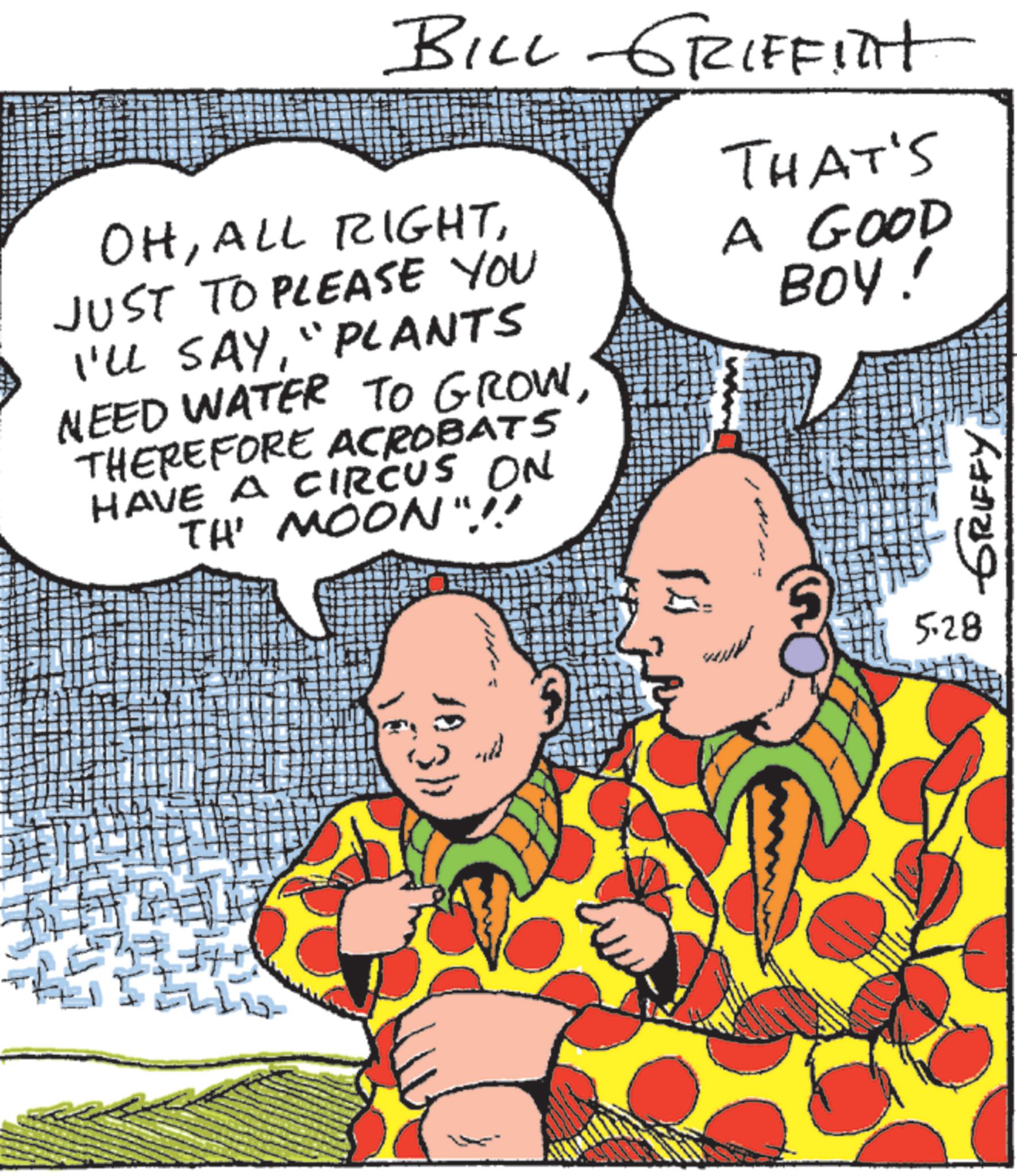 Comics OCR: BILL GRIFFITH OHJUST TO PLEASE YOU I'LL SAY"PLANTS NEED WATER TO GROWTHEREFORE ACROBATS HAVE A CIRCUS ON TH' MOON"!! THAT'S A GOOD BOY! 1831) 5.28 GRIFFY BILL GRIFFITH OHALL RIGHTJUST TO PLEASE YOU I'LL SAY" PLANTS NEED WATER TO GROWTHEREFORE ACROBATS HAVE A CIRCUS ON TH ' MOON " !! THAT'S A GOOD BOY ! 1831 ) 5.28 GRIFFY