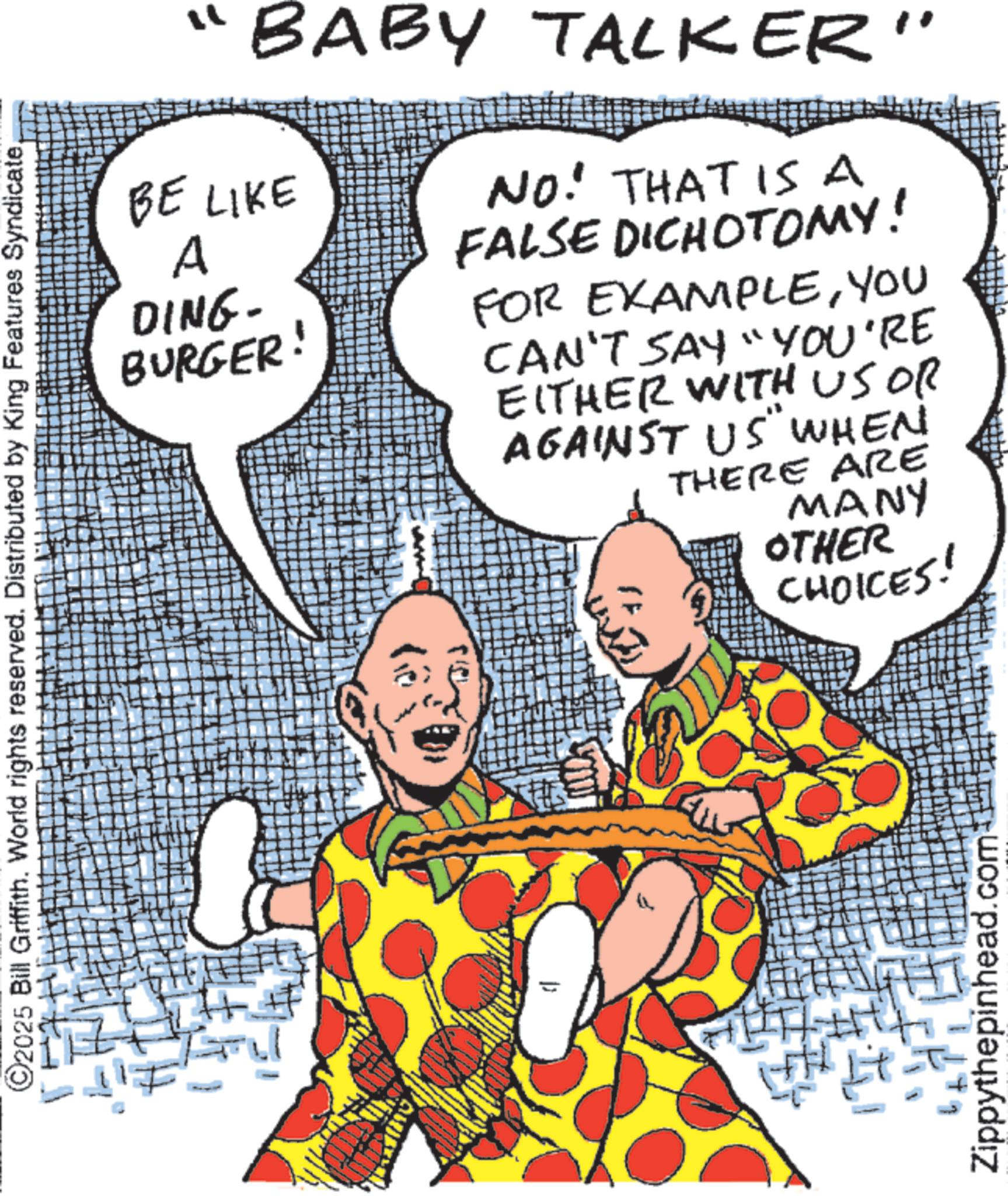 Comic book OCR: " BABY TALKER" BE LIKE A NO. THAT ISA FALSE DICHOTOMY! DING- BURGER! FOR EXAMPLEYOU CAN'T SAY "YOU'RE EITHER WITH US OR ©2025 Bill Griffith. World rights reserved. Distributed by King Features SyndicateAGAINST US" WHEN THERE ARE MANY OTHER CHOICES! H Zippythepinhead. com " BABY TALKER " BE LIKE A NO . THAT ISA FALSE DICHOTOMY ! DING- BURGER ! FOR EXAMPLEYOU CAN'T SAY " YOU'RE EITHER WITH US OR © 2025 Bill Griffith . World rights reserved . Distributed by King Features SyndicateAGAINST US " WHEN THERE ARE MANY OTHER CHOICES ! H Zippythepinhead . com