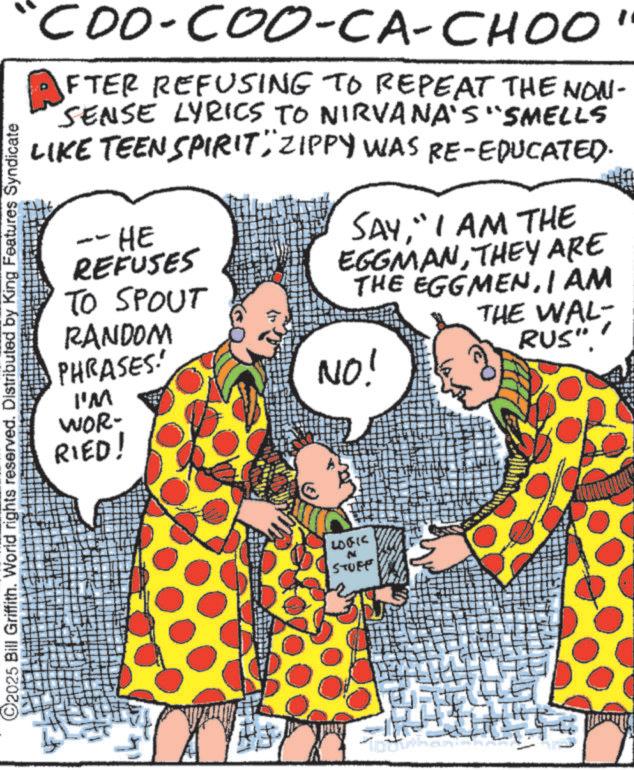 Comics OCR: "COO-COO-CA-CHOO" AFTER REFUSING TO REPEAT THE NON- SENSE LYRICS TO NIRVANA'S "SMELLS LIKE TEEN SPIRIT" ZIPPY WAS RE-EDUCATED. -HE REFUSES TO SPOUT RANDOM PHRASES! I'M WOR- RIED! SAY" I AM THE EGGMANTHEY ARE THE EGGMENI AM NO! THE WAL- RUS". C2025 Bill Griffith. World rights reserved. Distributed by King Features Syndicate LOGIC N STUFF " COO - COO - CA - CHOO " AFTER REFUSING TO REPEAT THE NON- SENSE LYRICS TO NIRVANA'S " SMELLS LIKE TEEN SPIRIT " ZIPPY WAS RE - EDUCATED . -HE REFUSES TO SPOUT RANDOM PHRASES ! I'M WOR- RIED ! SAY" I AM THE EGGMANTHEY ARE THE EGGMENI AM NO ! THE WAL- RUS " . C2025 Bill Griffith . World rights reserved . Distributed by King Features Syndicate LOGIC N STUFF