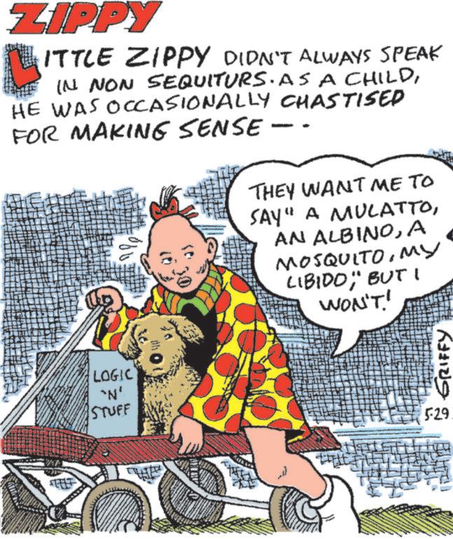 Publication OCR: ZIPPY L ITTLE ZIPPY DIDN'T ALWAYS SPEAK IN NON SEQUITURS. AS A CHILDHE WAS OCCASIONALLY CHASTISED FOR MAKING SENSE ?? THEY WANT ME TO SAY" A MULATTOA MOSQUITOMy LIBIDOBUT I WON'T! LOGIC "N' STUFF 529 GRIFFY ZIPPY L ITTLE ZIPPY DIDN'T ALWAYS SPEAK IN NON SEQUITURS . AS A CHILDHE WAS OCCASIONALLY CHASTISED FOR MAKING SENSE ?? THEY WANT ME TO SAY " A MULATTOAN ALBINOA MOSQUITOMy LIBIDOBUT I WON'T ! LOGIC " N ' STUFF 529 GRIFFY