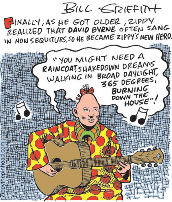 Graphic design OCR: Zippythepinhead.com BILL GRIFFITH FINALLYZIPPY REALIZED THAT DAVID BYRNE OFTEN SANG IN NON SEQUITURSSO HE BECAME ZIPPY'S NEW HERO. "YOU MIGHT NEED A RAINCOATSHAKEDOWN DREAMS WALKING IN BROAD DAYLIGHTBURNING DOWN THE HOUSE"! Zippythepinhead.com BILL GRIFFITH FINALLYAS HE GOT OLDERZIPPY REALIZED THAT DAVID BYRNE OFTEN SANG IN NON SEQUITURSSO HE BECAME ZIPPY'S NEW HERO . " YOU MIGHT NEED A RAINCOATSHAKEDOWN DREAMS WALKING IN BROAD DAYLIGHT365 DEGREESBURNING DOWN THE HOUSE " !