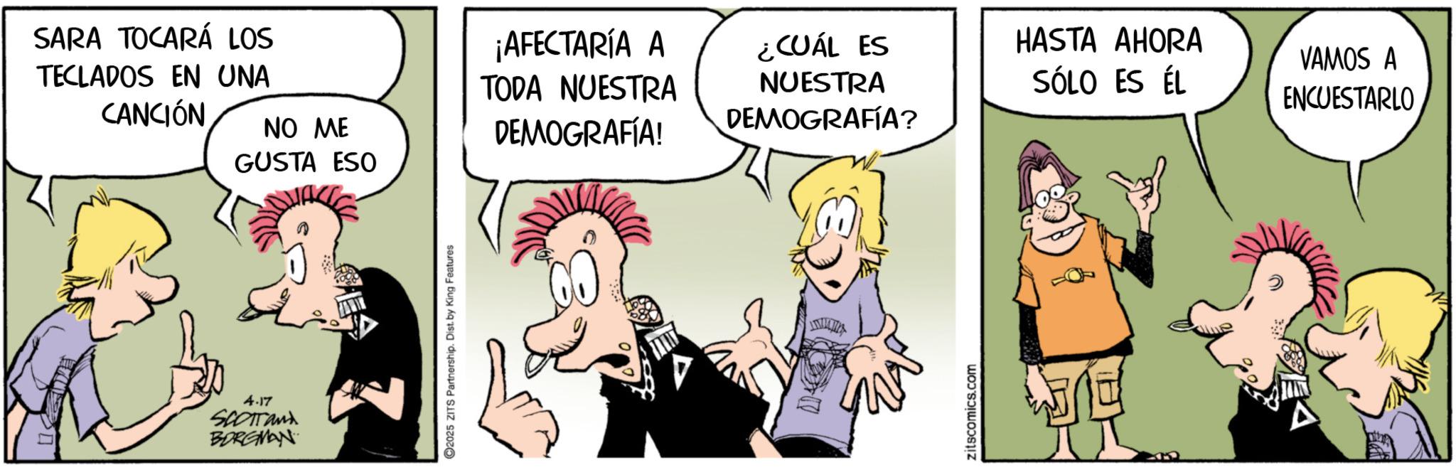 Gesture OCR: DA SARA TOCARÁ LOS TECLADOS EN UNA CANCIÓN NO ME GUSTA ESO ¡AFECTARÍA A TODA NUESTRA DEMOGRAFÍA! 4.17 SCOTTand BORGMAN 2025 ZITS Partnership. Dist. by King Features ¿CUÁL ES HASTA AHORA NUESTRA DEMOGRAFÍA? SÓLO ES ÉL zitscomics.com VAMOS A ENCUESTARLO DA SARA TOCARÁ LOS TECLADOS EN UNA CANCIÓN NO ME GUSTA ESO ¡ AFECTARÍA A TODA NUESTRA DEMOGRAFÍA ! 4.17 SCOTTand BORGMAN 2025 ZITS Partnership . Dist . by King Features ¿ CUÁL ES HASTA AHORA NUESTRA DEMOGRAFÍA ? SÓLO ES ÉL zitscomics.com VAMOS A ENCUESTARLO