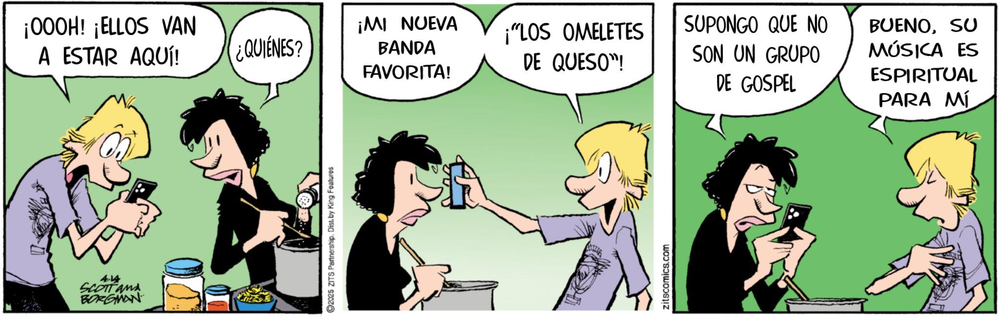 Comic book OCR: 414 SCOTTand BORGMAN ¡000H! ¡ELLOS VAN A ESTAR AQUÍ! 2025 ZITS Partnership. Dist. by King Features ¿QUIÉNES? ¡MI NUEVA BANDA ¡"LOS OMELETES DE QUESO"! SUPONGO QUE NO BUENOSU SON UN GRUPO FAVORITA! DE GOSPEL MÚSICA ES ESPIRITUAL PARA MÍ zitscomics.com 414 SCOTTand BORGMAN ¡ 000H ! ¡ ELLOS VAN A ESTAR AQUÍ ! 2025 ZITS Partnership . Dist . by King Features ¿ QUIÉNES ? ¡ MI NUEVA BANDA ¡ " LOS OMELETES DE QUESO " ! SUPONGO QUE NO BUENOSU SON UN GRUPO FAVORITA ! DE GOSPEL MÚSICA ES ESPIRITUAL PARA MÍ zitscomics.com