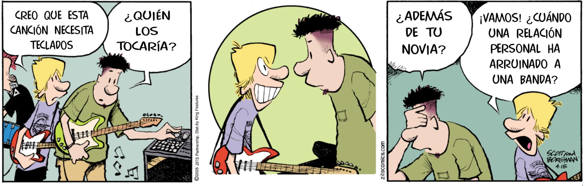 Animation OCR: CREO QUE ESTA CANCIÓN NECESITA TECLADOS Sich ¿QUIÉN LOS TOCARÍA? 2025 ZITS Partnership. Dist. by King Features zitscomics.com ¿ADEMÁS DE TU NOVIA? ¡VAMOS! ¿CUÁNDO UNA RELACIÓN PERSONAL HA ARRUINADO A UNA BANDA? SCOTT And MUM BORGMAN 4.15 CREO QUE ESTA CANCIÓN NECESITA TECLADOS Sich ¿ QUIÉN LOS TOCARÍA ? 2025 ZITS Partnership . Dist . by King Features zitscomics.com ¿ ADEMÁS DE TU NOVIA ? ¡ VAMOS ! ¿ CUÁNDO UNA RELACIÓN PERSONAL HA ARRUINADO A UNA BANDA ? SCOTT And MUM BORGMAN 4.15