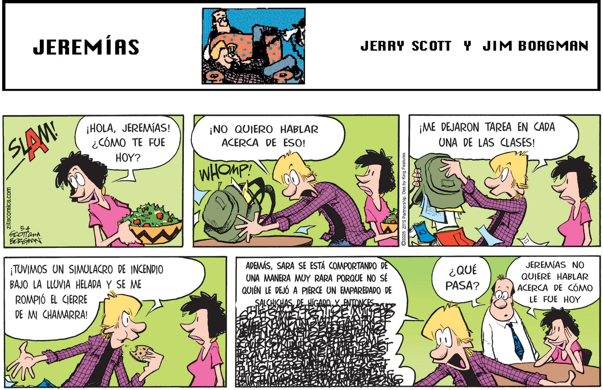 Fictional character OCR: JEREMÍAS SLAM! ¡HOLAJEREMIAS! ¿CÓMO TE FUE HOY? ¡NO QUIERO HABLAR ACERCA DE ESO! WHOMP zitscomics.com 5.4 SCOTTand BORGMAN ¡TUVIMOS UN SIMULACRO DE INCENDIO BAJO LA LLUVIA HELADA Y SE ME ROMPIÓ EL CIERRE DE MI CHAMARRA! ADEMÁSSARA SE ESTÁ COMPORTANDO DE UNA MANERA MUY RARA PORQUE NO SÉ QUIEN LE DEJÓ A PIERCE UN EMPAREDADO DE HAS DE HIGADO Y ENTONCES ??? JERRY SCOTT Y JIM BORGMAN 2025 ZITS Partnership. Dist. by King Features ¡ME DEJARON TAREA EN CADA UNA DE LAS CLASES! W ¿QUÉ PASA? JEREMIAS NO QUIERE HABLAR ACERCA DE CÓMO LE FUE HOY JEREMÍAS SLAM ! ¡ HOLAJEREMIAS ! ¿ CÓMO TE FUE HOY ? ¡ NO QUIERO HABLAR ACERCA DE ESO ! WHOMP zitscomics.com 5.4 SCOTTand BORGMAN ¡ TUVIMOS UN SIMULACRO DE INCENDIO BAJO LA LLUVIA HELADA Y SE ME ROMPIÓ EL CIERRE DE MI CHAMARRA ! ADEMÁSSARA SE ESTÁ COMPORTANDO DE UNA MANERA MUY RARA PORQUE NO SÉ QUIEN LE DEJÓ A PIERCE UN EMPAREDADO DE HAS DE HIGADO Y ENTONCES ??? JERRY SCOTT Y JIM BORGMAN 2025 ZITS Partnership . Dist . by King Features ¡ ME DEJARON TAREA EN CADA UNA DE LAS CLASES ! W ¿ QUÉ PASA ? JEREMIAS NO QUIERE HABLAR ACERCA DE CÓMO LE FUE HOY