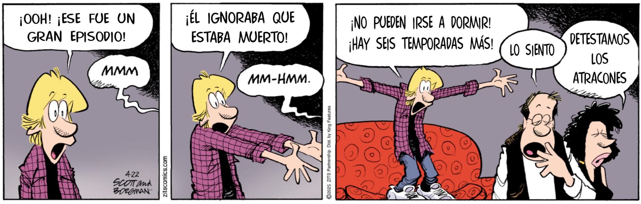 Publication OCR: ¡OOH! ¡ESE FUE UN GRAN EPISODIO! ¡EL IGNORABA QUE ESTABA MUERTO! ¡NO PUEDEN IRSE A DORMIR! ¡HAY SEIS TEMPORADAS MÁS! DETESTAMOS LO SIENTO LOS MMM MM-HMM. ATRACONES 4.22 SCOTT and BORGMAN zitscomics.com 2025 ZITS Partnership. Dist. by King Features ??? ¡ OOH ! ¡ ESE FUE UN GRAN EPISODIO ! ¡ EL IGNORABA QUE ESTABA MUERTO ! ¡ NO PUEDEN IRSE A DORMIR ! ¡ HAY SEIS TEMPORADAS MÁS ! DETESTAMOS LO SIENTO LOS MMM MM - HMM . ATRACONES 4.22 SCOTT and BORGMAN zitscomics.com 2025 ZITS Partnership . Dist . by King Features ???