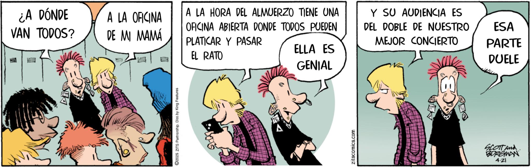 Publication OCR: ¿A DÓNDE VAN TODOS? A LA OFICINA DE MI MAMÁ EL RATO 2025 ZITS Partnership. Dist. by King Features A LA HORA DEL ALMUERZO TIENE UNA OFICINA ABIERTA DONDE TODOS PUEDEN PLATICAR Y PASAR Y SU AUDIENCIA ES DEL DOBLE DE NUESTRO MEJOR CONCIERTO ELLA ES GENIAL zitscomics.com CB SCOTT And BORGWAN 4.21 ESA PARTE DUELE ¿ A DÓNDE VAN TODOS ? A LA OFICINA DE MI MAMÁ EL RATO 2025 ZITS Partnership . Dist . by King Features A LA HORA DEL ALMUERZO TIENE UNA OFICINA ABIERTA DONDE TODOS PUEDEN PLATICAR Y PASAR Y SU AUDIENCIA ES DEL DOBLE DE NUESTRO MEJOR CONCIERTO ELLA ES GENIAL zitscomics.com CB SCOTT And BORGWAN 4.21 ESA PARTE DUELE