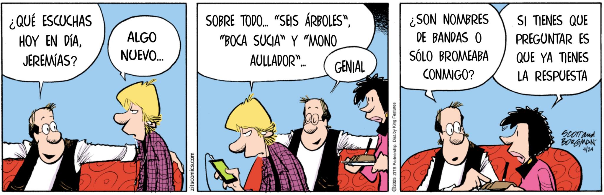Publication OCR: ¿QUÉ ESCUCHAS HOY EN DÍAJEREMIAS? ALGO NUEVO... zitscomics.com SOBRE TODO.... "SEIS ÁRBOLES""BOCA SUCIA" Y "MONO AULLADOR"... GENIAL ¿SON NOMBRES DE BANDAS O SÓLO BROMEABA CONMIGO? SI TIENES QUE PREGUNTAR ES QUE YA TIENES LA RESPUESTA 2025 ZITS Partnership. Dist. by King Features SCOTT and BORGMAN 4/24 ¿ QUÉ ESCUCHAS HOY EN DÍAJEREMIAS ? ALGO NUEVO ... zitscomics.com SOBRE TODO .... " SEIS ÁRBOLES "" BOCA SUCIA " Y " MONO AULLADOR " ... GENIAL ¿ SON NOMBRES DE BANDAS O SÓLO BROMEABA CONMIGO ? SI TIENES QUE PREGUNTAR ES QUE YA TIENES LA RESPUESTA 2025 ZITS Partnership . Dist . by King Features SCOTT and BORGMAN 4/24