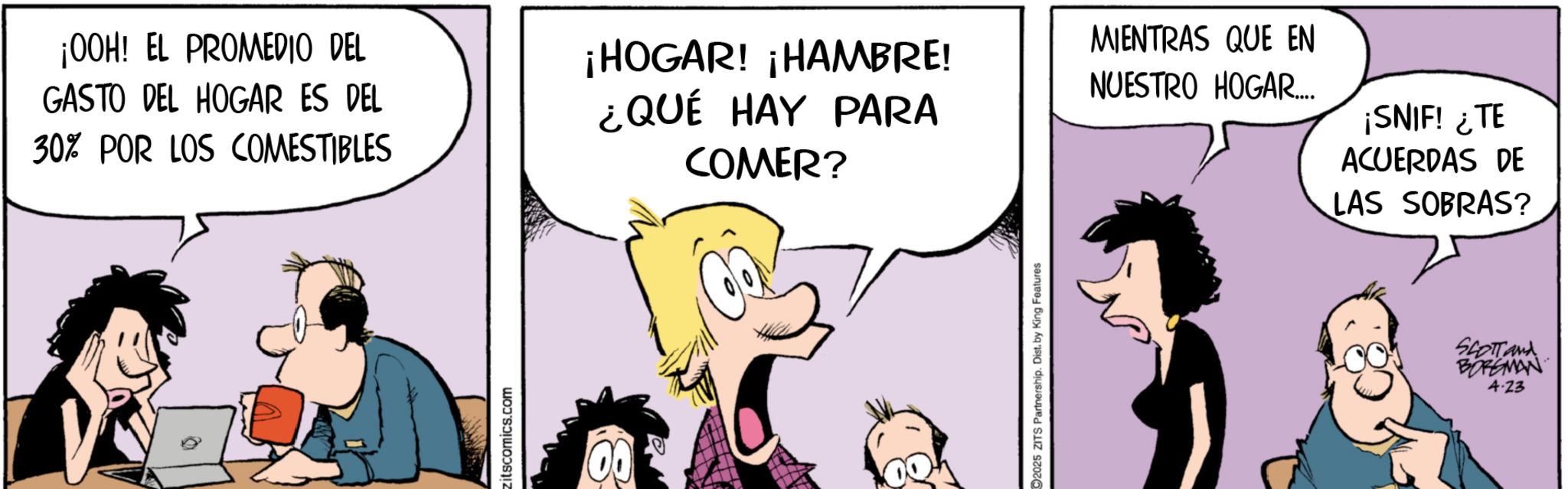 Gesture OCR: ¡OOH! EL PROMEDIO DEL GASTO DEL HOGAR ES DEL 30% POR LOS COMESTIBLES zitscomics.com MIENTRAS QUE EN ¡HOGAR! ¡HAMBRE! ¿QUÉ HAY PARA NUESTRO HOGAR... COMER? ¡SNIF! ¿TE ACUERDAS DE LAS SOBRAS? C2025 ZITS Partnership. Dist. by King Features SCOTT and BORGMAN 4.23 ¡ OOH ! EL PROMEDIO DEL GASTO DEL HOGAR ES DEL 30 % POR LOS COMESTIBLES zitscomics.com MIENTRAS QUE EN ¡ HOGAR ! ¡ HAMBRE ! ¿ QUÉ HAY PARA NUESTRO HOGAR ... COMER ? ¡ SNIF ! ¿ TE ACUERDAS DE LAS SOBRAS ? C2025 ZITS Partnership . Dist . by King Features SCOTT and BORGMAN 4.23