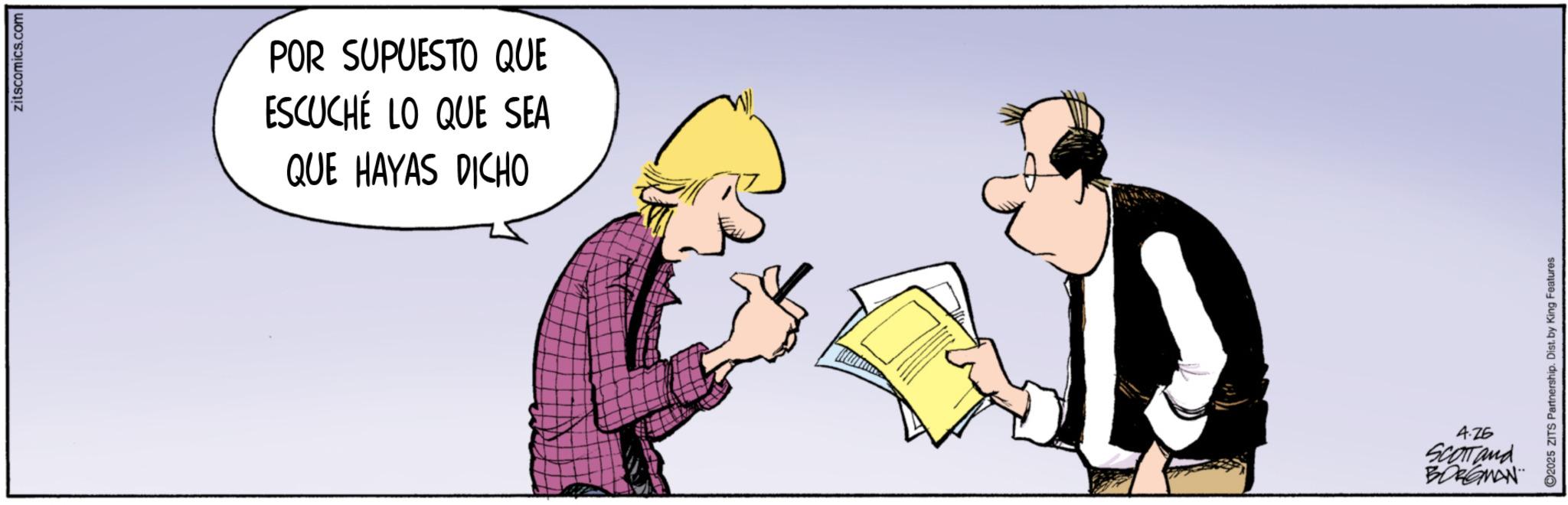Graphics OCR: zitscomics.com POR SUPUESTO QUE ESCUCHÉ LO QUE SEA QUE HAYAS DICHO C2025 ZITS Partnership. Dist. by King Features: 4.25 Scartand BORGMAN zitscomics.com POR SUPUESTO QUE ESCUCHÉ LO QUE SEA QUE HAYAS DICHO C2025 ZITS Partnership . Dist . by King Features : 4.25 Scartand BORGMAN