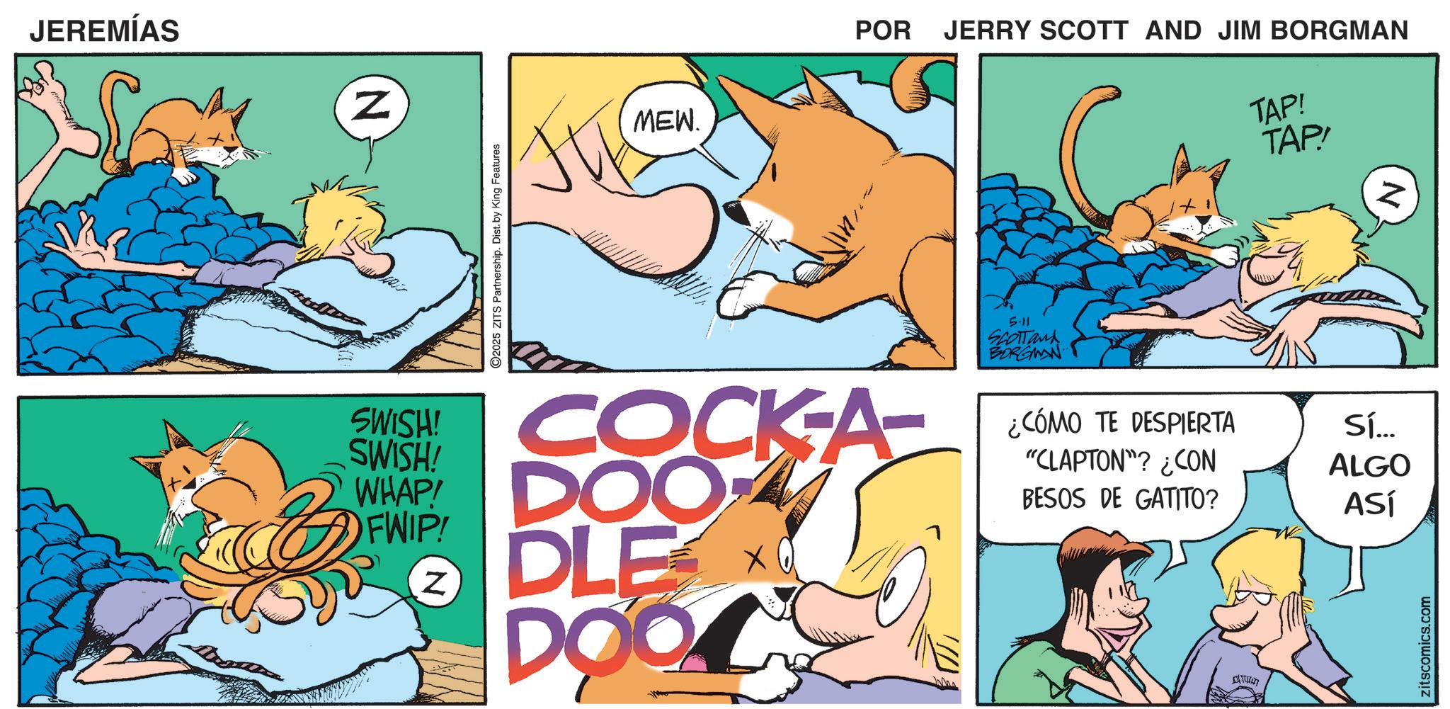 Paw OCR: JEREMÍAS N 2025 ZITS Partnership. Dist. by King Features MEW. POR JERRY SCOTT AND JIM BORGMAN TAP! TAP! SWISH! SWISH! FWIP! COCK-A- WHAP DOO DLE DOO Z 5.11 SCOTTand BORGMAN ¿CÓMO TE DESPIERTA "CLAPTON"? ¿CON BESOS DE GATITO? Sí... ALGO ASÍ 4 zitscomics.com Z JEREMÍAS N 2025 ZITS Partnership . Dist . by King Features MEW . POR JERRY SCOTT AND JIM BORGMAN TAP ! TAP ! SWISH ! SWISH ! FWIP ! COCK - A- WHAP DOO DLE DOO Z 5.11 SCOTTand BORGMAN ¿ CÓMO TE DESPIERTA " CLAPTON " ? ¿ CON BESOS DE GATITO ? Sí ... ALGO ASÍ 4 zitscomics.com Z