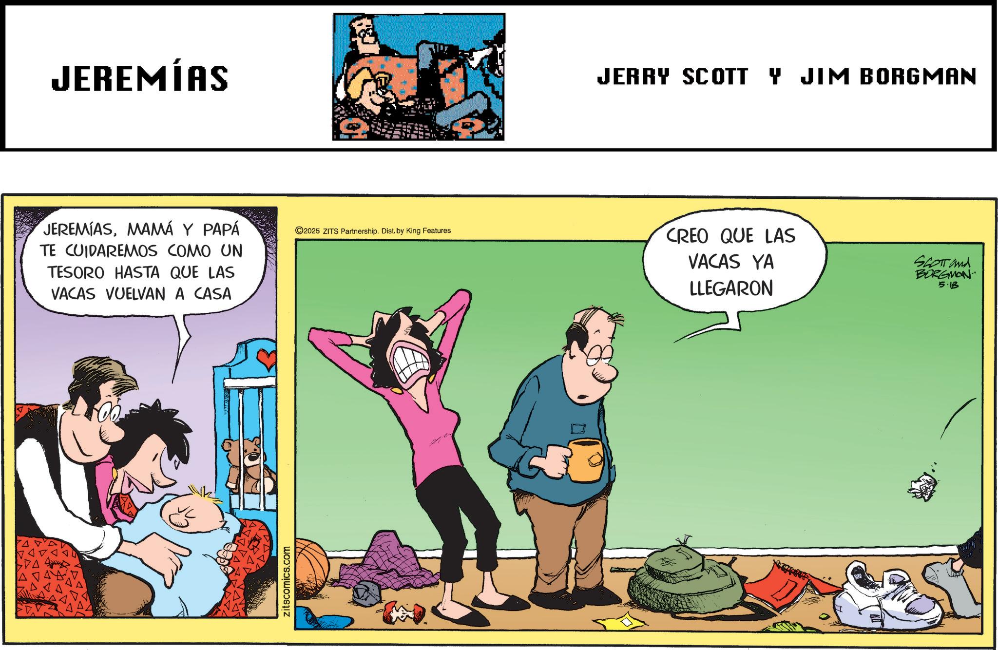Comic book OCR: JEREMÍAS JERRY SCOTT Y JIM BORGMAN JEREMIASMAMÁ Y PAPÁ TE CUIDAREMOS COMO UN TESORO HASTA QUE LAS VACAS VUELVAN A CASA ©2025 ZITS Partnership. Dist. by King Features CREO QUE LAS VACAS YA LLEGARON SCOTTand BORGMON 5.18 zitscomics.com JEREMÍAS JERRY SCOTT Y JIM BORGMAN JEREMIASMAMÁ Y PAPÁ TE CUIDAREMOS COMO UN TESORO HASTA QUE LAS VACAS VUELVAN A CASA © 2025 ZITS Partnership . Dist . by King Features CREO QUE LAS VACAS YA LLEGARON SCOTTand BORGMON 5.18 zitscomics.com