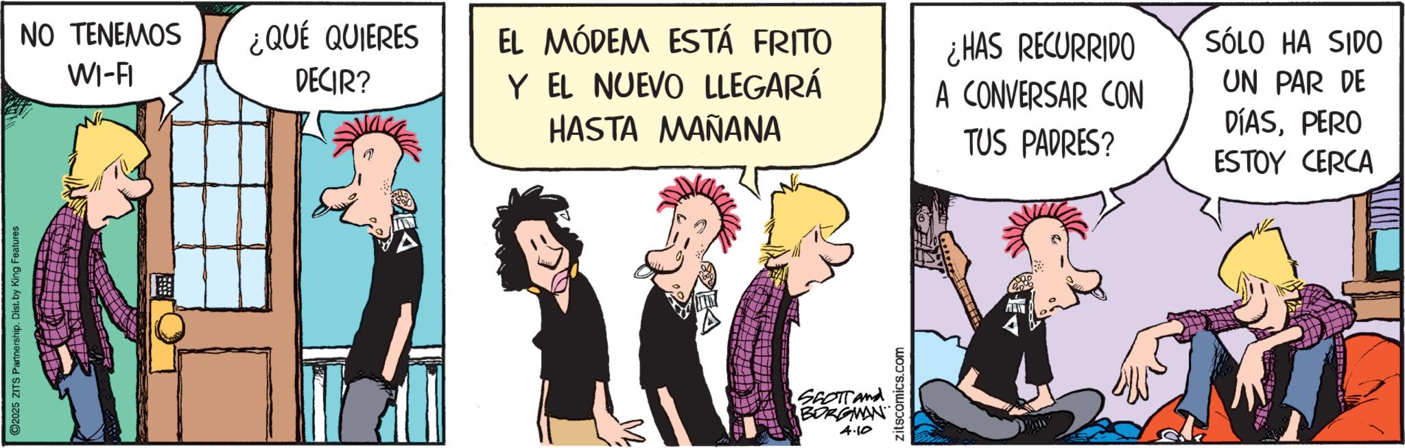 Publication OCR: O2025 ZITS Partnership. Dist. by King Features NO TENEMOS WI-FI ¿QUÉ QUIERES DECIR? EL MÓDEM ESTÁ FRITO Y EL NUEVO LLEGARÁ HASTA MAÑANA ¿HAS RECURRIDO A CONVERSAR CON TUS PADRES? SÓLO HA SIDO UN PAR DE DÍASPERO ESTOY CERCA SCOTT and BORGMAN 4.10 zitscomics.com O2025 ZITS Partnership . Dist . by King Features NO TENEMOS WI - FI ¿ QUÉ QUIERES DECIR ? EL MÓDEM ESTÁ FRITO Y EL NUEVO LLEGARÁ HASTA MAÑANA ¿ HAS RECURRIDO A CONVERSAR CON TUS PADRES ? SÓLO HA SIDO UN PAR DE DÍASPERO ESTOY CERCA SCOTT and BORGMAN 4.10 zitscomics.com