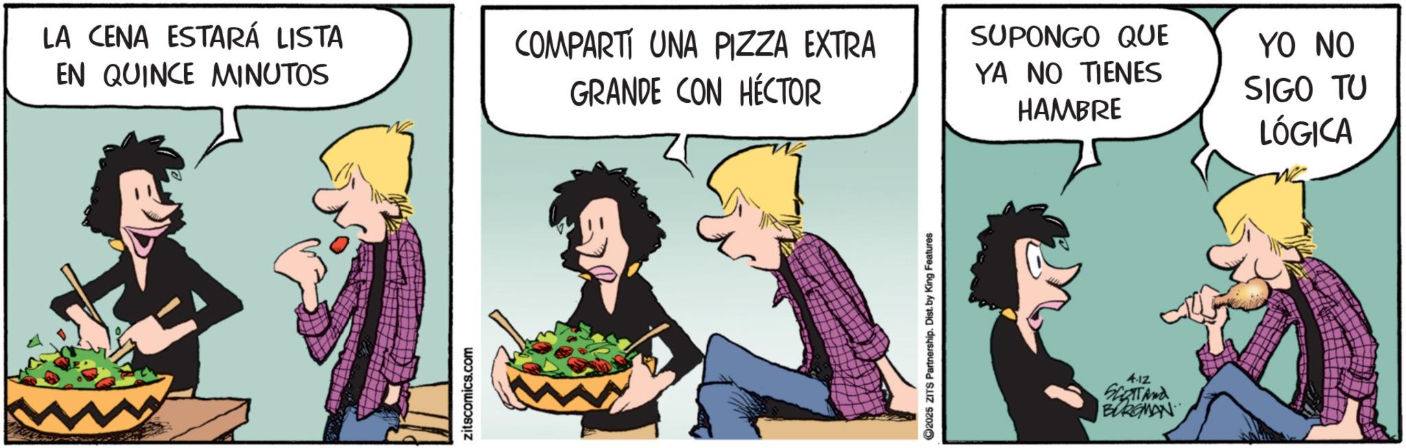 Fictional character OCR: LA CENA ESTARÁ LISTA EN QUINCE MINUTOS COMPARTI UNA PIZZA EXTRA GRANDE CON HÉCTOR YA NO TIENES HAMBRE SUPONGO QUE YO NO SIGO TU LÓGICA zitscomics.com ©2025 ZITS Partnership. Dist. by King Features 4.12 SLOTTAnd BURGMAN LA CENA ESTARÁ LISTA EN QUINCE MINUTOS COMPARTI UNA PIZZA EXTRA GRANDE CON HÉCTOR YA NO TIENES HAMBRE SUPONGO QUE YO NO SIGO TU LÓGICA zitscomics.com © 2025 ZITS Partnership . Dist . by King Features 4.12 SLOTTAnd BURGMAN