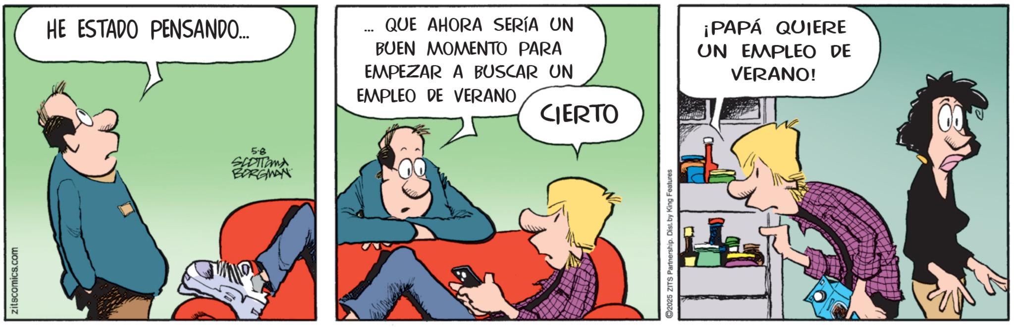 Fictional character OCR: zitscomics.com HE ESTADO PENSANDO... QUE AHORA SERÍA UN BUEN MOMENTO PARA EMPEZAR A BUSCAR UN EMPLEO DE VERANO ¡PAPÁ QUIERE UN EMPLEO DE VERANO! 5.8 SCOTTOMA BORGMAN CIERTO C2025 ZITS Partnership. Dist. by King Features zitscomics.com HE ESTADO PENSANDO ... QUE AHORA SERÍA UN BUEN MOMENTO PARA EMPEZAR A BUSCAR UN EMPLEO DE VERANO ¡ PAPÁ QUIERE UN EMPLEO DE VERANO ! 5.8 SCOTTOMA BORGMAN CIERTO C2025 ZITS Partnership . Dist . by King Features