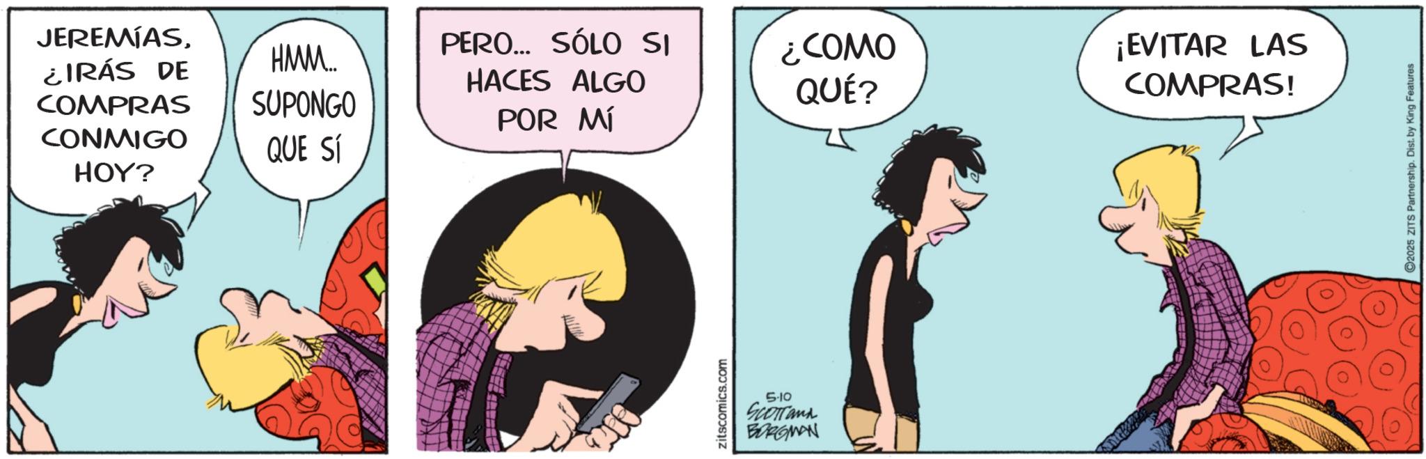 Comics OCR: JEREMIAS¿IRÁS DE COMPRAS CONMIGO HOY? HMM... SUPONGO QUE SÍ POR MÍ PERO... SÓLO SI HACES ALGO ¿COMO QUÉ? ¡EVITAR LAS COMPRAS! zitscomics.com 5-10 SCOTTank BORGMAN ©2025 ZITS Partnership. Dist. by King Features JEREMIAS¿ IRÁS DE COMPRAS CONMIGO HOY ? HMM ... SUPONGO QUE SÍ POR MÍ PERO ... SÓLO SI HACES ALGO ¿ COMO QUÉ ? ¡ EVITAR LAS COMPRAS ! zitscomics.com 5-10 SCOTTank BORGMAN © 2025 ZITS Partnership . Dist . by King Features