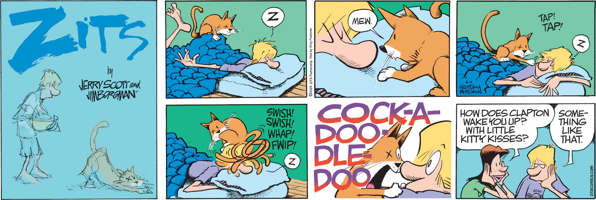 Fictional character OCR: ZITS by JERRY SCOTT and JIMBORGMAN N SWISH! SWISH! 2025 ZITS Partnership. Dist. by King Features MEW. COCK-A- WHAPY DOO FWIP! DLE z DOOL ??? 5.11 SCOTTand BORGMAN TAP! TAP! Z HOW DOES CLAPTON SOME- WAKE YOU UP? WITH LITTLE KITTY KISSES? THING LIKE THAT. zitscomics.com ZITS by JERRY SCOTT and JIMBORGMAN N SWISH ! SWISH ! 2025 ZITS Partnership . Dist . by King Features MEW . COCK - A- WHAPY DOO FWIP ! DLE z DOOL ??? 5.11 SCOTTand BORGMAN TAP ! TAP ! Z HOW DOES CLAPTON SOME- WAKE YOU UP ? WITH LITTLE KITTY KISSES ? THING LIKE THAT . zitscomics.com