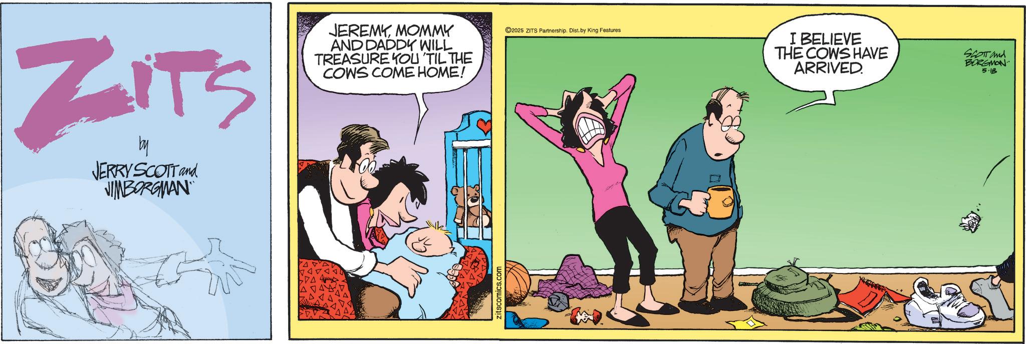 Animated cartoon OCR: ZITS by JERRY SCOTT and JIMBORGMAN JEREMYMOMMY AND DADDY WILL TREASURE YOU 'TIL THE COWS COME HOME! zitscomics.com ©2025 ZITS Partnership. Dist. by King Features I BELIEVE THE COWS HAVE ARRIVED. SCOTT and BORGMON 5.18 ZITS by JERRY SCOTT and JIMBORGMAN JEREMYMOMMY AND DADDY WILL TREASURE YOU ' TIL THE COWS COME HOME ! zitscomics.com © 2025 ZITS Partnership . Dist . by King Features I BELIEVE THE COWS HAVE ARRIVED . SCOTT and BORGMON 5.18