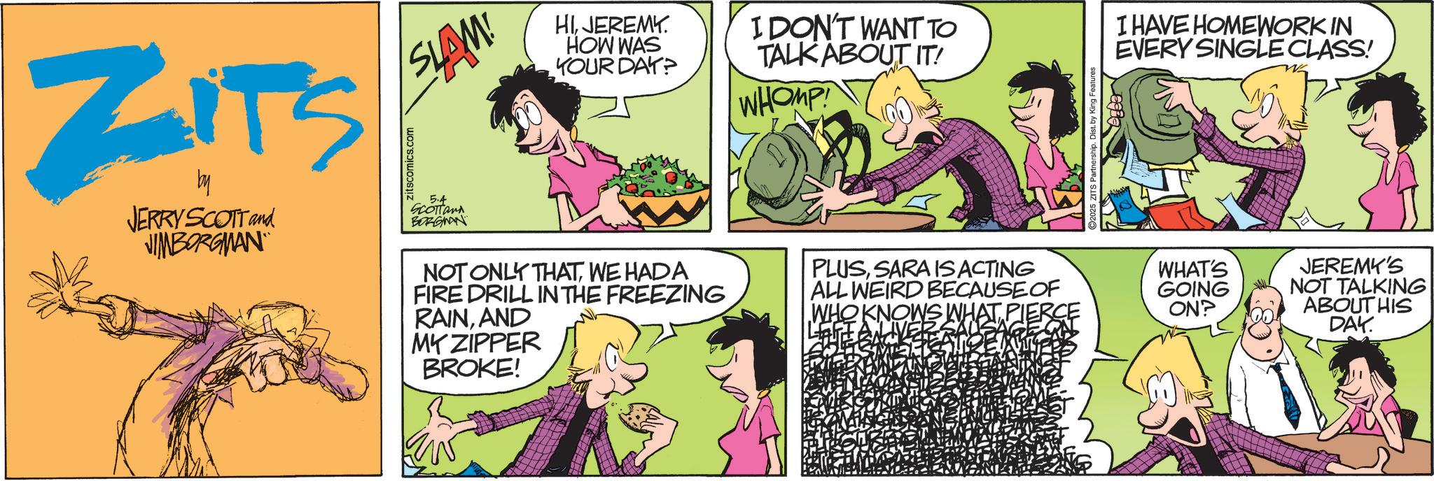 Animated cartoon OCR: ZITS by JERRY SCOTT and JIMBORGMAN Zitscomics.com SLAM! 5.4 SCOTTand BORGMAN MY ZIPPER BROKE! HIJEREMY. HOW WAS YOUR DAY? I DON'T WANT TO TALK ABOUT IT! WHOMP 2025 ZITS Partnership. Dist. by King Features I HAVE HOMEWORK IN EVERY SINGLE CLASS! NOT ONLY THATWE HADA PLUSSARA IS ACTING FIRE DRILL IN THE FREEZING RAINAND ALL WEIRD BECAUSE OF WHO KNOWS WHAT'S GOING ON? LEFI JEREMY'S NOT TALKING ABOUT HIS DAY. ZITS by JERRY SCOTT and JIMBORGMAN Zitscomics.com SLAM ! 5.4 SCOTTand BORGMAN MY ZIPPER BROKE ! HIJEREMY . HOW WAS YOUR DAY ? I DON'T WANT TO TALK ABOUT IT ! WHOMP 2025 ZITS Partnership . Dist . by King Features I HAVE HOMEWORK IN EVERY SINGLE CLASS ! NOT ONLY THATWE HADA PLUSSARA IS ACTING FIRE DRILL IN THE FREEZING RAINAND ALL WEIRD BECAUSE OF WHO KNOWS WHAT'S GOING ON ? LEFI JEREMY'S NOT TALKING ABOUT HIS DAY .