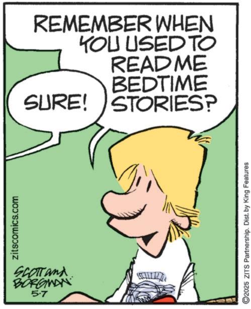 Photo caption OCR: zitscomics.com SCOTTand BORGMAN 5.7 REMEMBER WHEN YOU USED TO README BEDTIME SURE! STORIES? ©2025 ZITS Partnership. Dist. by King Features zitscomics.com SCOTTand BORGMAN 5.7 REMEMBER WHEN YOU USED TO README BEDTIME SURE ! STORIES ? © 2025 ZITS Partnership . Dist . by King Features