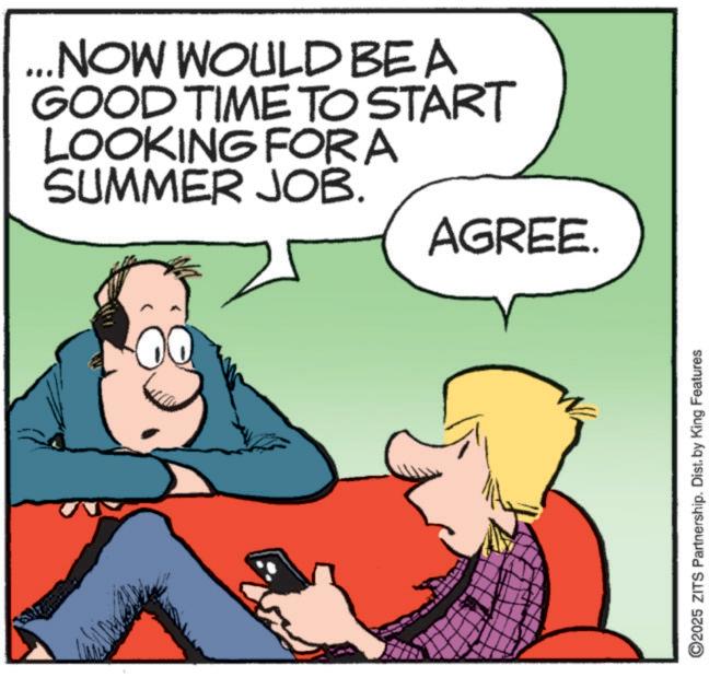 Graphics OCR: ... NOW WOULD BE A GOOD TIME TO START LOOKING FOR A SUMMER JOB. AGREE. ©2025 ZITS Partnership. Dist. by King Features ... NOW WOULD BE A GOOD TIME TO START LOOKING FOR A SUMMER JOB . AGREE . © 2025 ZITS Partnership . Dist . by King Features