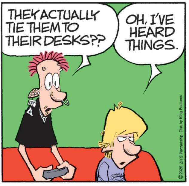 Graphics OCR: THEY ACTUALLY OHI'VE TIE THEM TO THEIR DESKS?? HEARD THINGS. A ©2025 ZITS Partnership. Dist. by King Features THEY ACTUALLY OHI'VE TIE THEM TO THEIR DESKS ?? HEARD THINGS . A © 2025 ZITS Partnership . Dist . by King Features