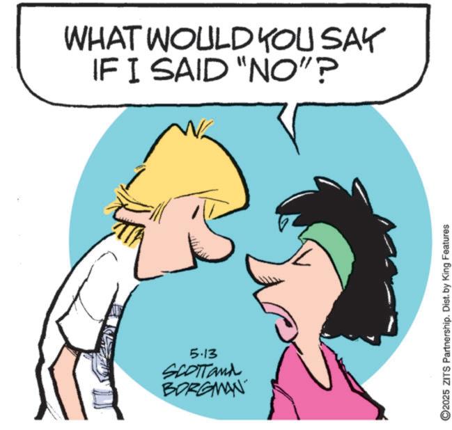 Graphics OCR: WHAT WOULD YOU SAY IF I SAID "NO"? 5.13 SCOTTand BORGMAN ©2025 ZITS Partnership. Dist. by King Features WHAT WOULD YOU SAY IF I SAID " NO " ? 5.13 SCOTTand BORGMAN © 2025 ZITS Partnership . Dist . by King Features
