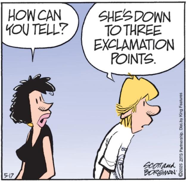 Happiness OCR: 5-17 HOW CAN YOU TELL? SHE'S DOWN TO THREE EXCLAMATION POINTS. SCOTTank BORGMAN. ©2025 ZITS Partnership. Dist. by King Features 5-17 HOW CAN YOU TELL ? SHE'S DOWN TO THREE EXCLAMATION POINTS . SCOTTank BORGMAN . © 2025 ZITS Partnership . Dist . by King Features