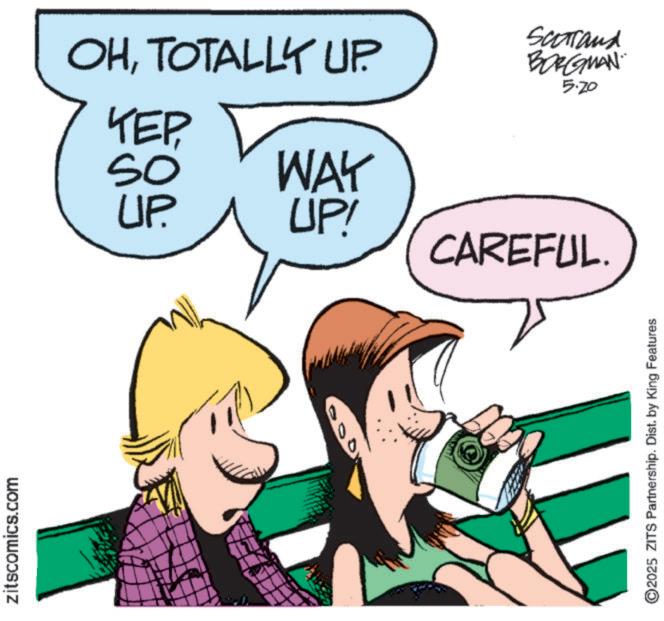 Fiction OCR: zitscomics.com OHTOTALLY UP. Scarand BORGMAN 5.20 KEP SO UP. WAY UP! CAREFUL. ©2025 ZITS Partnership. Dist. by King Features zitscomics.com OHTOTALLY UP . Scarand BORGMAN 5.20 KEP SO UP . WAY UP ! CAREFUL . © 2025 ZITS Partnership . Dist . by King Features