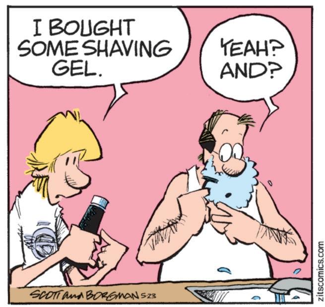 Moustache OCR: I BOUGHT SOME SHAVING GEL. YEAH? AND? SCOTT and BORGMAN 5.23 0 zitscomics.com I BOUGHT SOME SHAVING GEL . YEAH ? AND ? SCOTT and BORGMAN 5.23 0 zitscomics.com