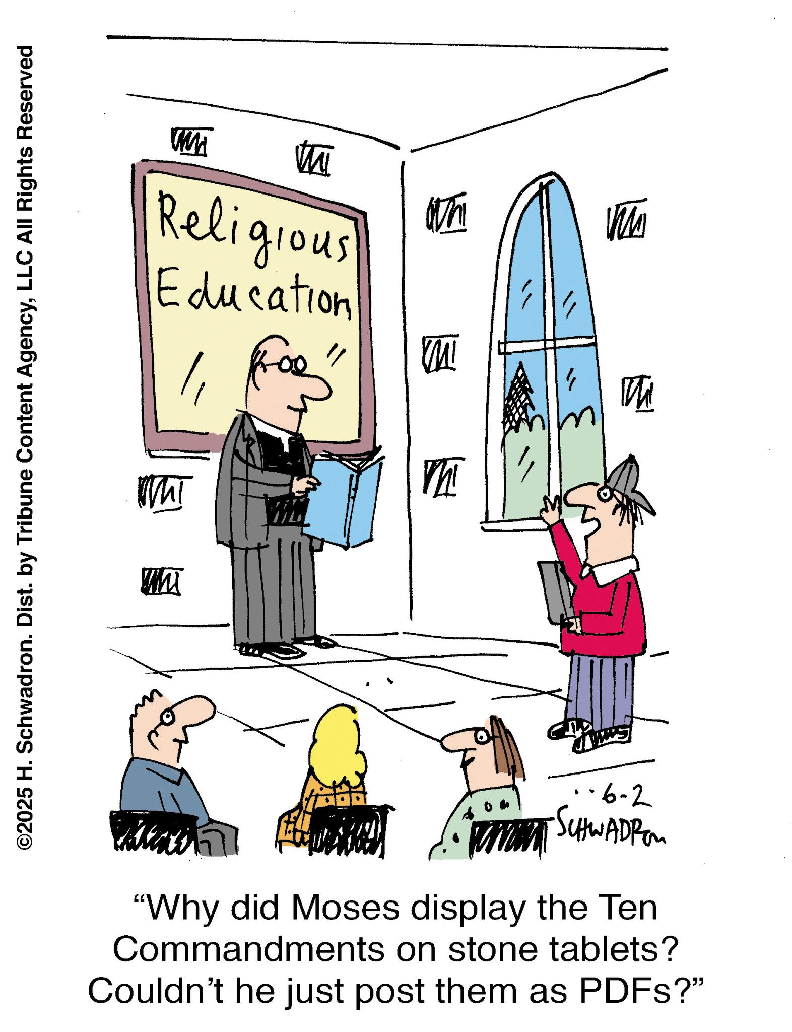 Animation OCR: wm th Religious Education For" ??? m W Th ©2025 H. Schwadron. Dist. by Tribune Content AgencyLLC All Rights Reserved -6-2 ·SCHWADROM "Why did Moses display the Ten Commandments on stone tablets? Couldn't he just post them as PDFs?" wm th Religious Education For " ??? m W Th © 2025 H. Schwadron . Dist . by Tribune Content AgencyLLC All Rights Reserved -6-2 · SCHWADROM " Why did Moses display the Ten Commandments on stone tablets ? Couldn't he just post them as PDFs ? "