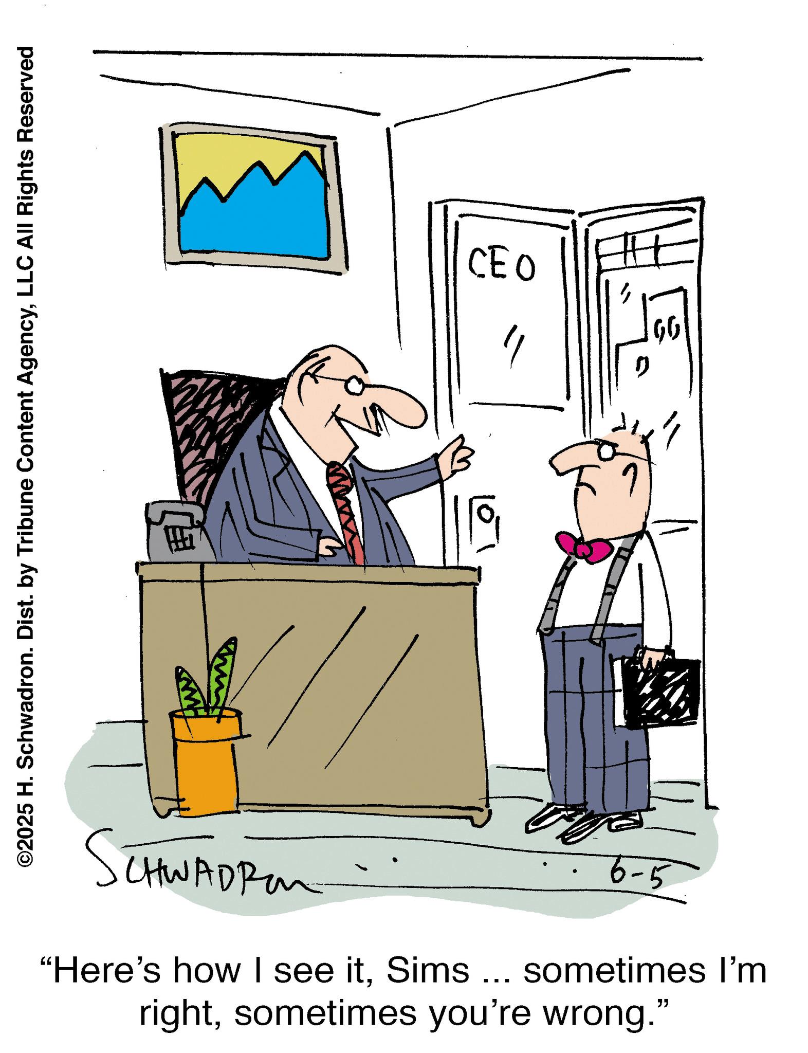 Businessperson OCR: ©2025 H. Schwadron. Dist. by Tribune Content AgencyLLC All Rights Reserved SCHWADR b CEO 6-5 "Here's how I see itSims ... sometimes I'm rightsometimes you're wrong." TH ???) © 2025 H. Schwadron . Dist . by Tribune Content AgencyLLC All Rights Reserved SCHWADR b CEO 6-5 " Here's how I see itSims ... sometimes I'm rightsometimes you're wrong . " TH ??? )