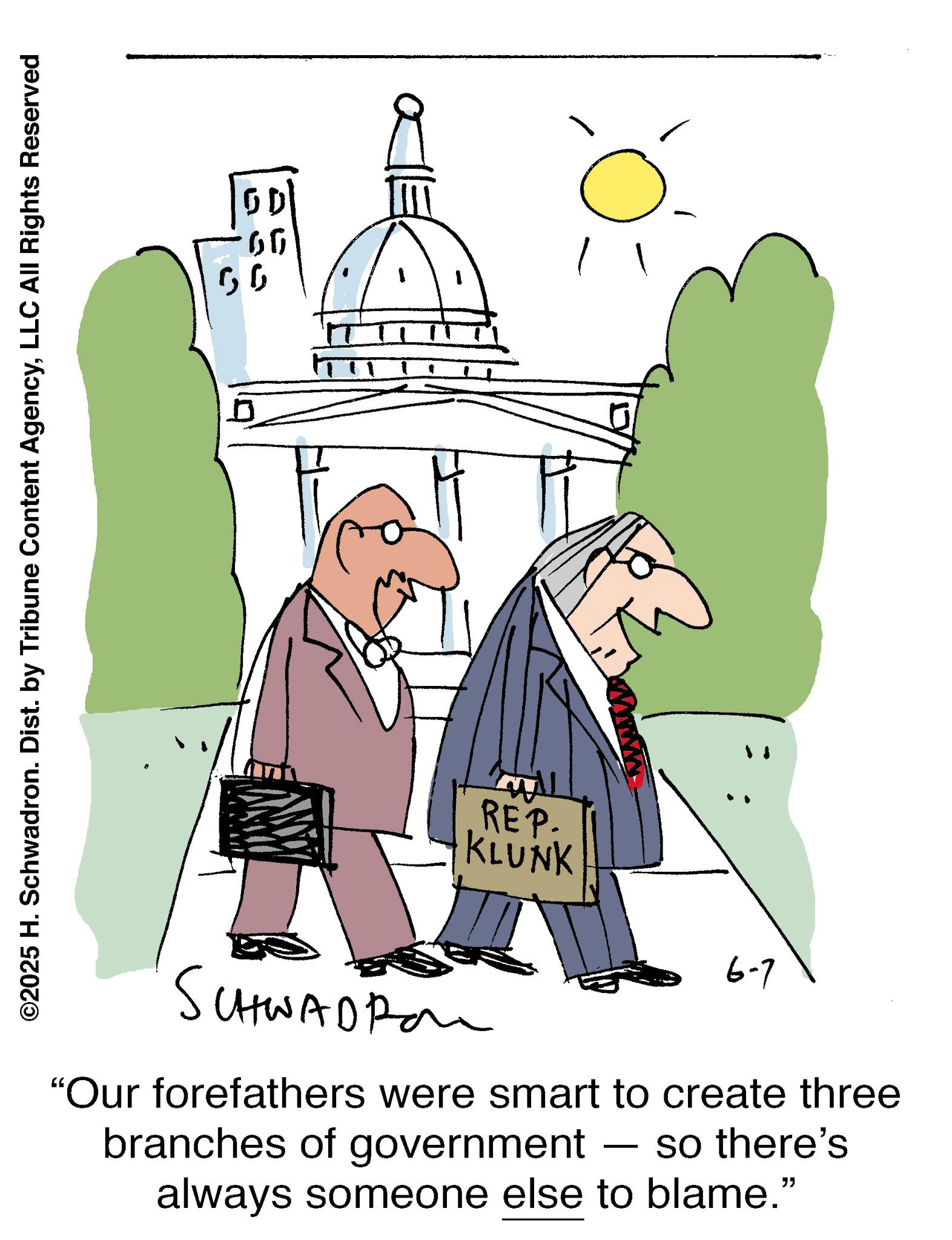 Animation OCR: ©2025 H. Schwadron. Dist. by Tribune Content AgencyLLC All Rights Reserved 66 ??? REP. KLUNK www 0 SCHWADRO 6-7 "Our forefathers were smart to create three branches of government - so there's always someone else to blame." © 2025 H. Schwadron . Dist . by Tribune Content AgencyLLC All Rights Reserved 66 ??? REP . KLUNK www 0 SCHWADRO 6-7 " Our forefathers were smart to create three branches of government - so there's always someone else to blame . "