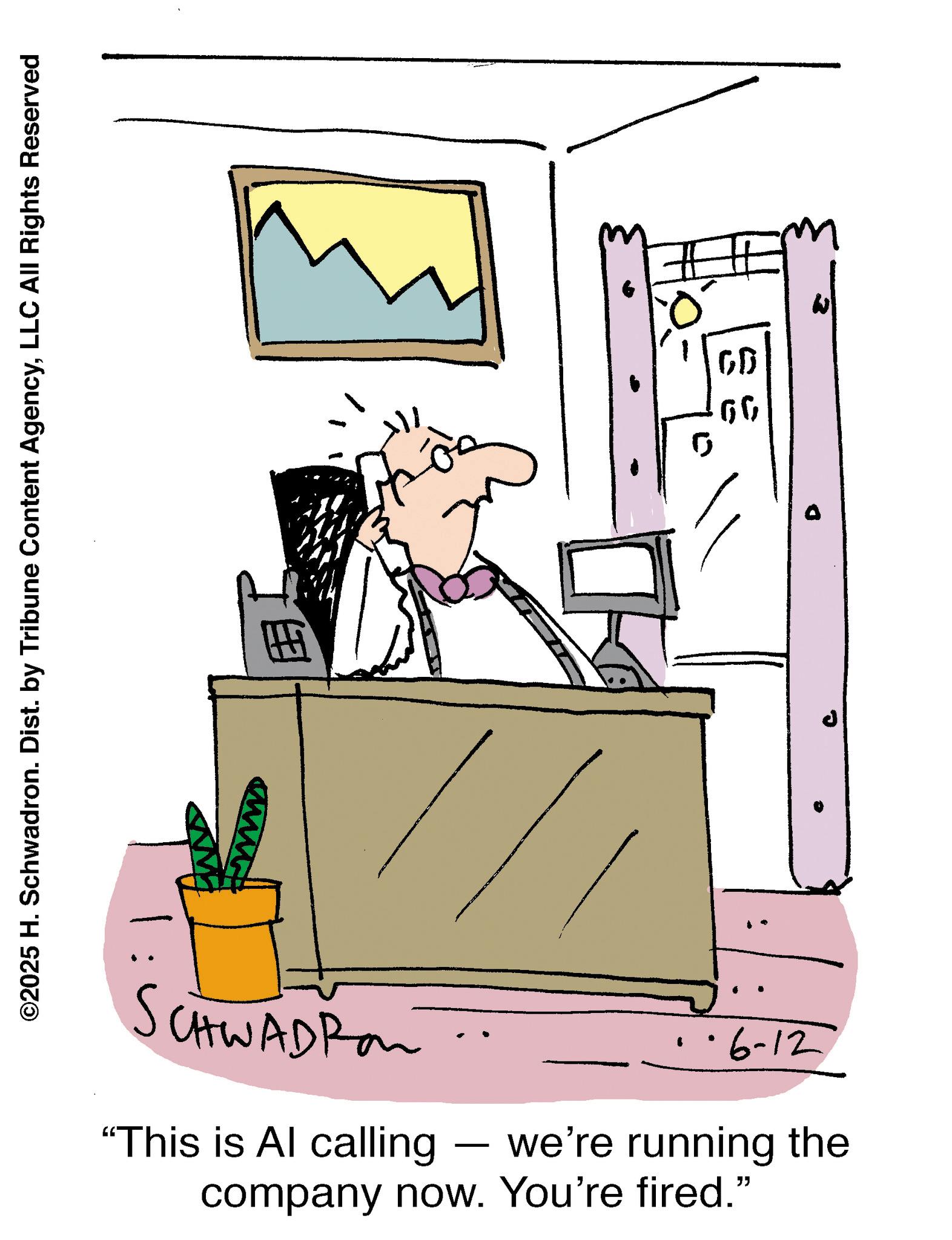 Animated cartoon OCR: ©2025 H. Schwadron. Dist. by Tribune Content AgencyLLC All Rights Reserved H SCHWADROM "This is Al calling - 0 GD 66 1·6-12 we're running the company now. You're fired." © 2025 H. Schwadron . Dist . by Tribune Content AgencyLLC All Rights Reserved H SCHWADROM " This is Al calling - 0 GD 66 1 · 6-12 we're running the company now . You're fired . "