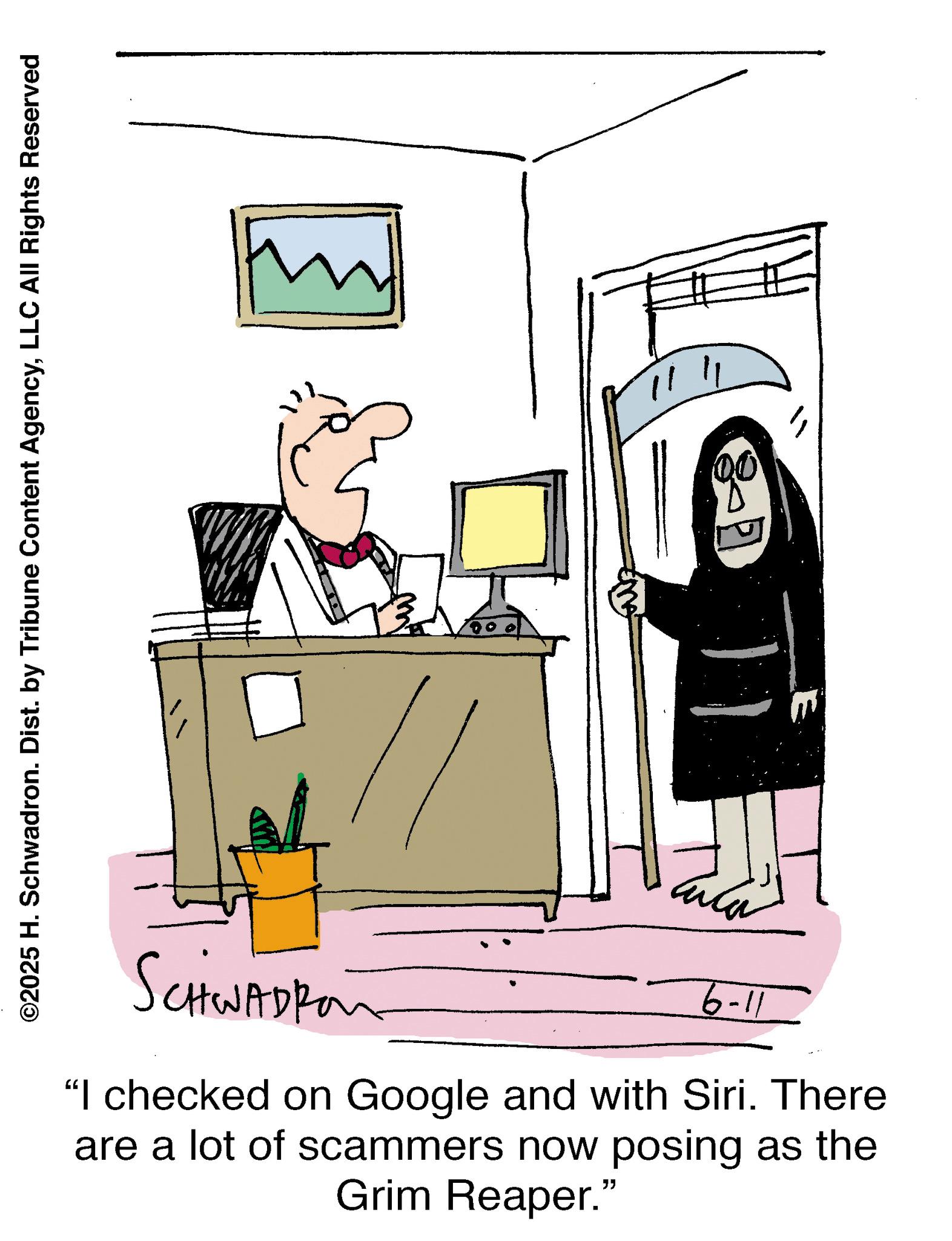 Line art OCR: ©2025 H. Schwadron. Dist. by Tribune Content AgencyLLC All Rights Reserved SCHWADRO 11-9 "I checked on Google and with Siri. There are a lot of scammers now posing as the Grim Reaper." " © 2025 H. Schwadron . Dist . by Tribune Content AgencyLLC All Rights Reserved SCHWADRO 11-9 " I checked on Google and with Siri . There are a lot of scammers now posing as the Grim Reaper . " "