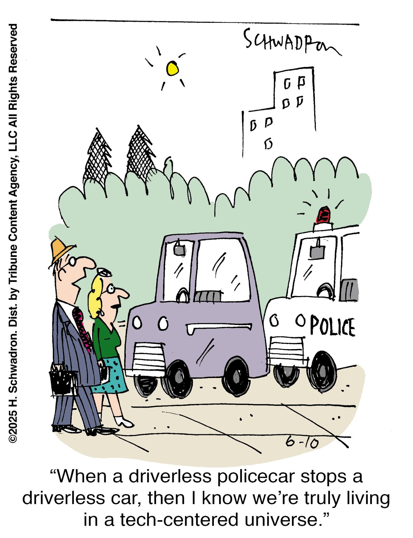 Photo caption OCR: ©2025 H. Schwadron. Dist. by Tribune Content AgencyLLC All Rights Reserved 0 SCHWADP ?? 10 POLICE 6-10 "When a driverless policecar stops a driverless carthen I know we're truly living in a tech-centered universe." © 2025 H. Schwadron . Dist . by Tribune Content AgencyLLC All Rights Reserved 0 SCHWADP ?? 10 POLICE 6-10 " When a driverless policecar stops a driverless carthen I know we're truly living in a tech - centered universe . "