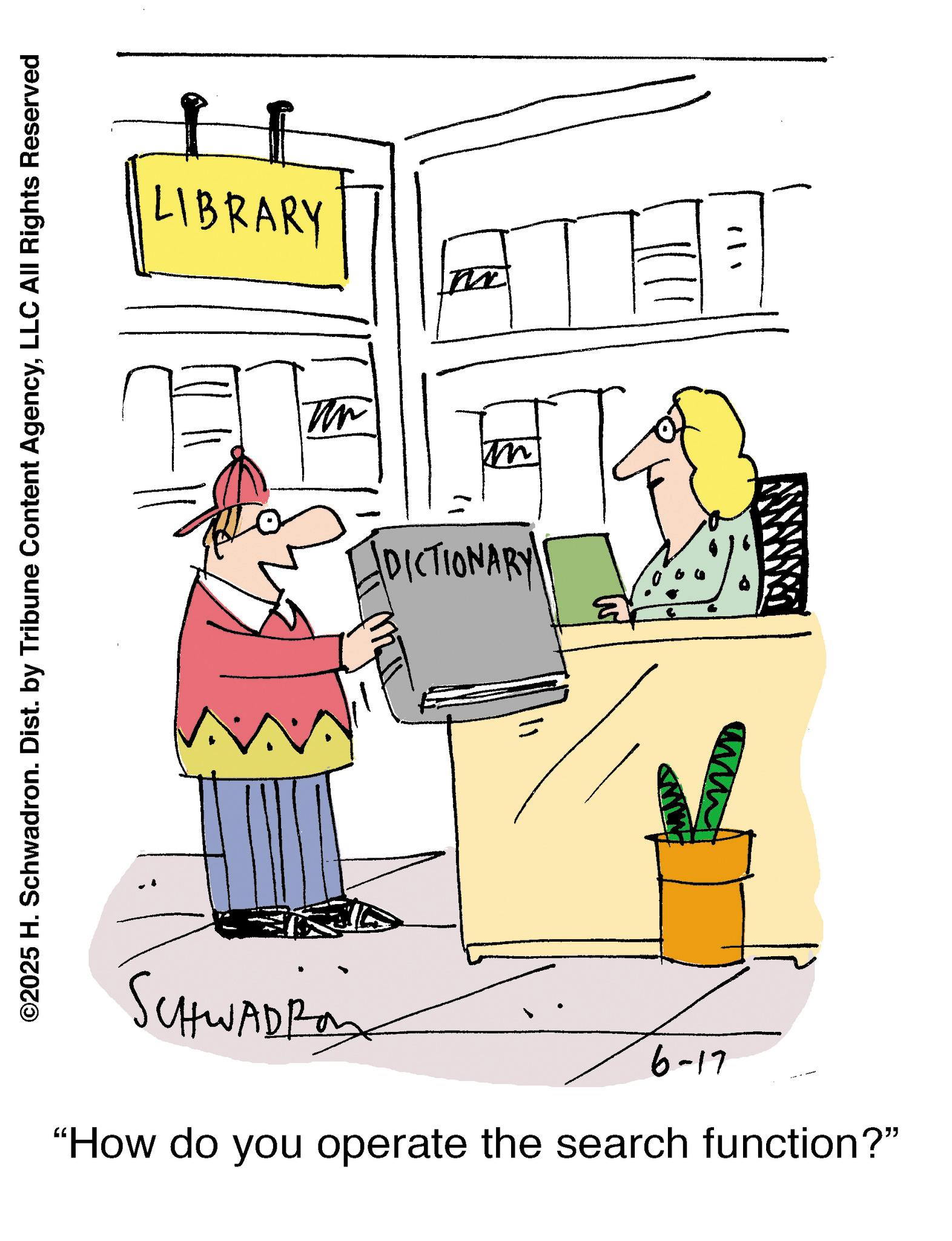 Clip art OCR: ©2025 H. Schwadron. Dist. by Tribune Content AgencyLLC All Rights Reserved LIBRARY Tin m DICTIONARY! SCHWADRO 6-17 "How do you operate the search function?" © 2025 H. Schwadron . Dist . by Tribune Content AgencyLLC All Rights Reserved LIBRARY Tin m DICTIONARY ! SCHWADRO 6-17 " How do you operate the search function ? "