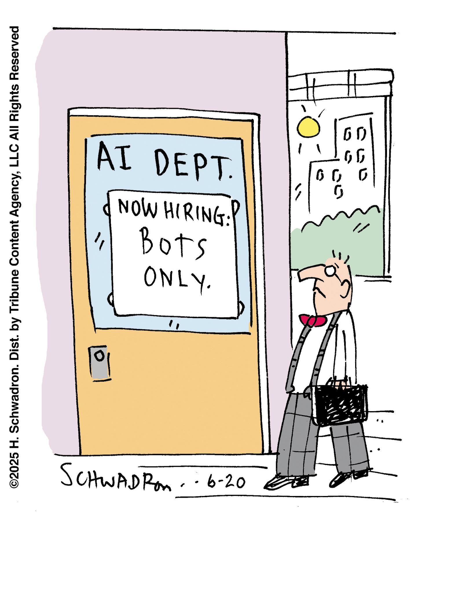Writing OCR: ©2025 H. Schwadron. Dist. by Tribune Content AgencyLLC All Rights Reserved ONLY. 1 Bots AI DEPT. NOW HIRING: II 00 0 " SCHWADRAM - - 6-20 . © 2025 H. Schwadron . Dist . by Tribune Content AgencyLLC All Rights Reserved ONLY . 1 Bots AI DEPT . NOW HIRING : II 00 0 " SCHWADRAM - - 6-20 .