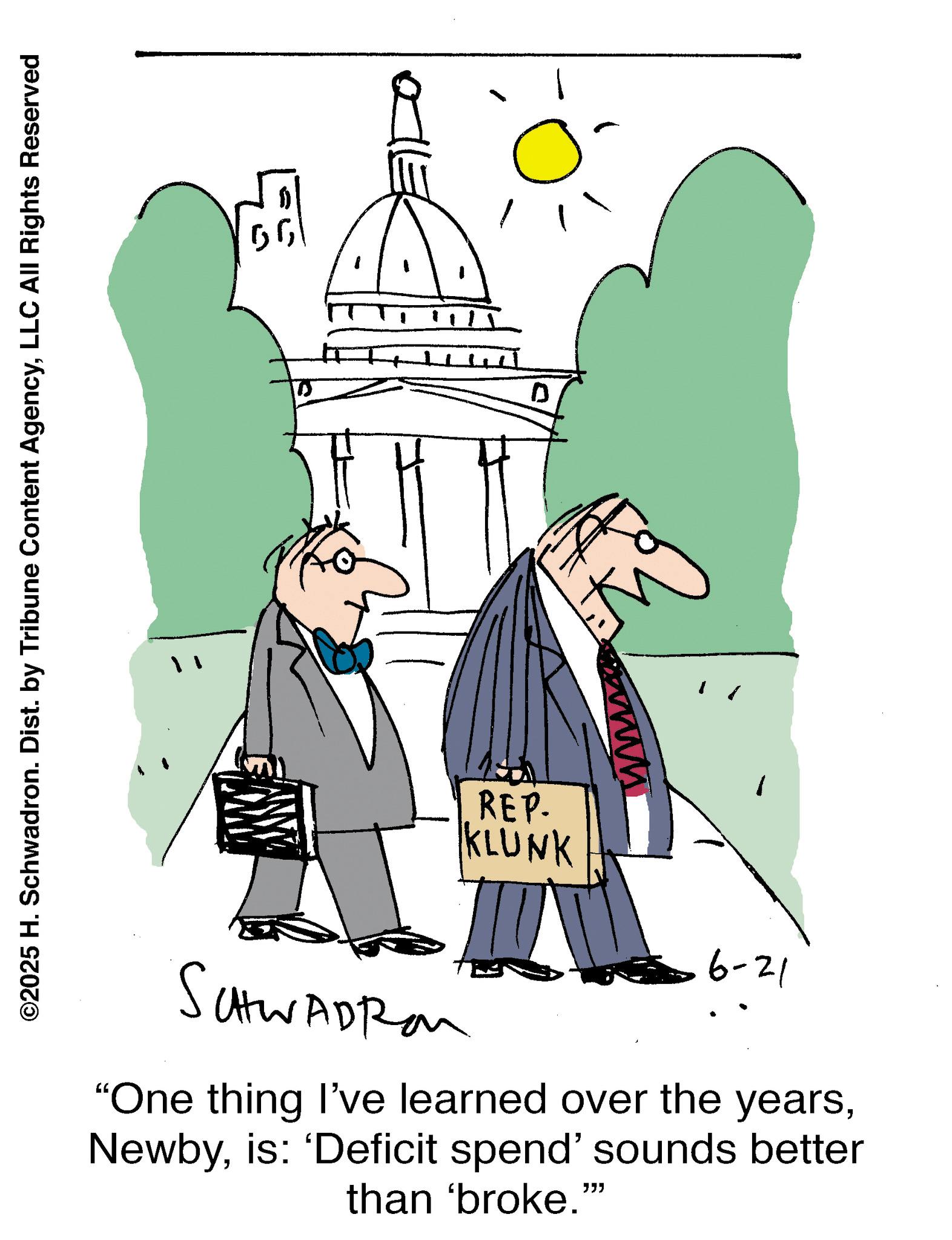 Line art OCR: ©2025 H. Schwadron. Dist. by Tribune Content AgencyLLC All Rights Reserved REP. KLUNK 0 6-21 SCHWADRO "One thing I've learned over the yearsis: 'Deficit spend' sounds better than 'broke."" © 2025 H. Schwadron . Dist . by Tribune Content AgencyLLC All Rights Reserved REP . KLUNK 0 6-21 SCHWADRO " One thing I've learned over the yearsis : ' Deficit spend ' sounds better than ' broke . " "