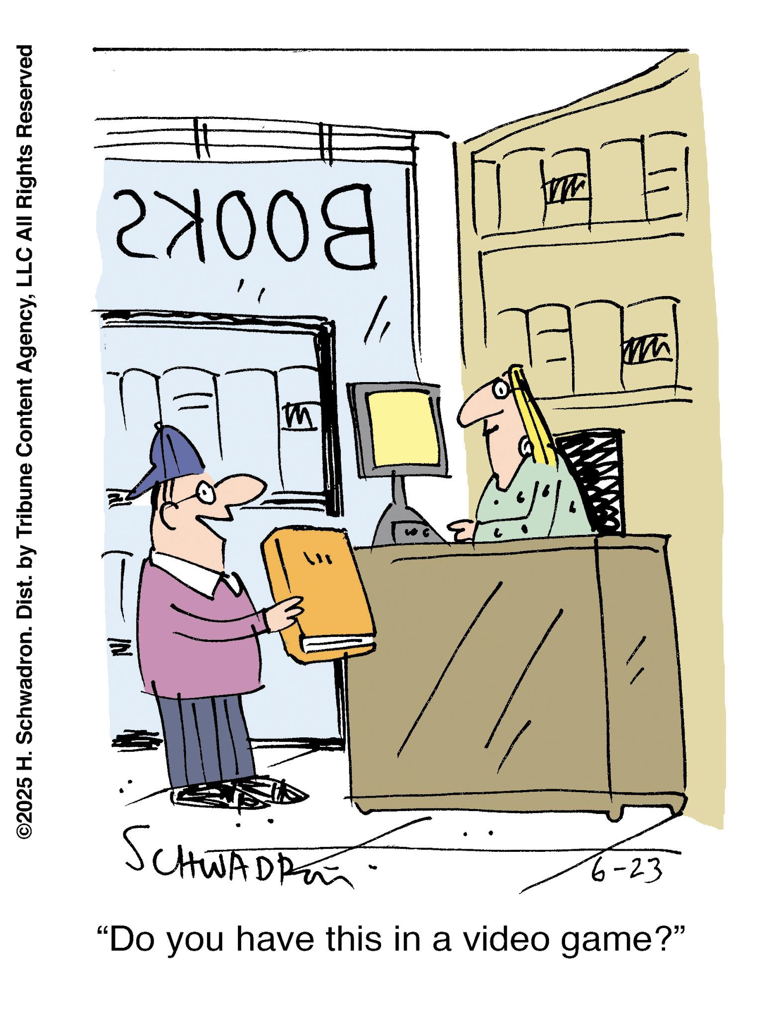 Animated cartoon OCR: BOOKZ ©2025 H. Schwadron. Dist. by Tribune Content AgencyLLC All Rights Reserved ? M SCHWADRE 6-23 "Do you have this in a video game?" W W BOOKZ © 2025 H. Schwadron . Dist . by Tribune Content AgencyLLC All Rights Reserved ? M SCHWADRE 6-23 " Do you have this in a video game ? " W W